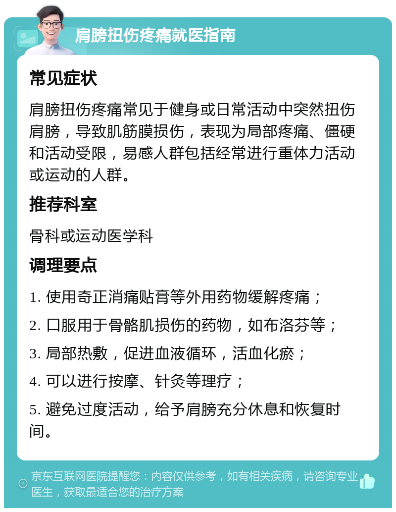 肩膀扭伤疼痛就医指南 常见症状 肩膀扭伤疼痛常见于健身或日常活动中突然扭伤肩膀，导致肌筋膜损伤，表现为局部疼痛、僵硬和活动受限，易感人群包括经常进行重体力活动或运动的人群。 推荐科室 骨科或运动医学科 调理要点 1. 使用奇正消痛贴膏等外用药物缓解疼痛； 2. 口服用于骨骼肌损伤的药物，如布洛芬等； 3. 局部热敷，促进血液循环，活血化瘀； 4. 可以进行按摩、针灸等理疗； 5. 避免过度活动，给予肩膀充分休息和恢复时间。