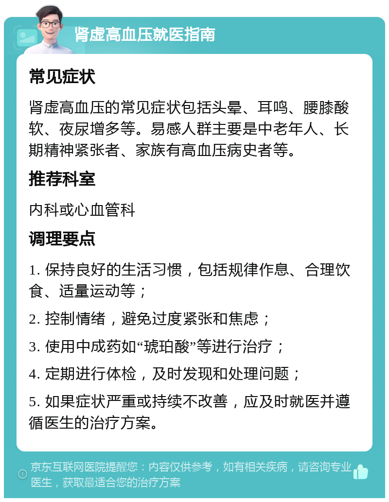 肾虚高血压就医指南 常见症状 肾虚高血压的常见症状包括头晕、耳鸣、腰膝酸软、夜尿增多等。易感人群主要是中老年人、长期精神紧张者、家族有高血压病史者等。 推荐科室 内科或心血管科 调理要点 1. 保持良好的生活习惯，包括规律作息、合理饮食、适量运动等； 2. 控制情绪，避免过度紧张和焦虑； 3. 使用中成药如“琥珀酸”等进行治疗； 4. 定期进行体检，及时发现和处理问题； 5. 如果症状严重或持续不改善，应及时就医并遵循医生的治疗方案。