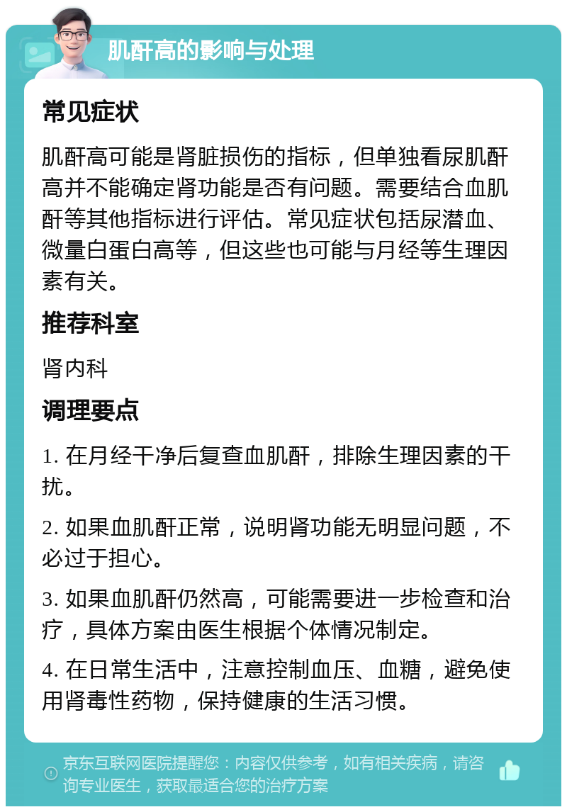 肌酐高的影响与处理 常见症状 肌酐高可能是肾脏损伤的指标，但单独看尿肌酐高并不能确定肾功能是否有问题。需要结合血肌酐等其他指标进行评估。常见症状包括尿潜血、微量白蛋白高等，但这些也可能与月经等生理因素有关。 推荐科室 肾内科 调理要点 1. 在月经干净后复查血肌酐，排除生理因素的干扰。 2. 如果血肌酐正常，说明肾功能无明显问题，不必过于担心。 3. 如果血肌酐仍然高，可能需要进一步检查和治疗，具体方案由医生根据个体情况制定。 4. 在日常生活中，注意控制血压、血糖，避免使用肾毒性药物，保持健康的生活习惯。