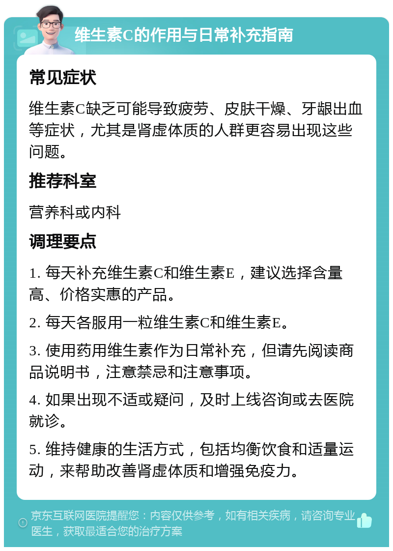 维生素C的作用与日常补充指南 常见症状 维生素C缺乏可能导致疲劳、皮肤干燥、牙龈出血等症状，尤其是肾虚体质的人群更容易出现这些问题。 推荐科室 营养科或内科 调理要点 1. 每天补充维生素C和维生素E，建议选择含量高、价格实惠的产品。 2. 每天各服用一粒维生素C和维生素E。 3. 使用药用维生素作为日常补充，但请先阅读商品说明书，注意禁忌和注意事项。 4. 如果出现不适或疑问，及时上线咨询或去医院就诊。 5. 维持健康的生活方式，包括均衡饮食和适量运动，来帮助改善肾虚体质和增强免疫力。