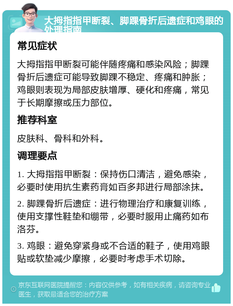 大拇指指甲断裂、脚踝骨折后遗症和鸡眼的处理指南 常见症状 大拇指指甲断裂可能伴随疼痛和感染风险；脚踝骨折后遗症可能导致脚踝不稳定、疼痛和肿胀；鸡眼则表现为局部皮肤增厚、硬化和疼痛，常见于长期摩擦或压力部位。 推荐科室 皮肤科、骨科和外科。 调理要点 1. 大拇指指甲断裂：保持伤口清洁，避免感染，必要时使用抗生素药膏如百多邦进行局部涂抹。 2. 脚踝骨折后遗症：进行物理治疗和康复训练，使用支撑性鞋垫和绷带，必要时服用止痛药如布洛芬。 3. 鸡眼：避免穿紧身或不合适的鞋子，使用鸡眼贴或软垫减少摩擦，必要时考虑手术切除。