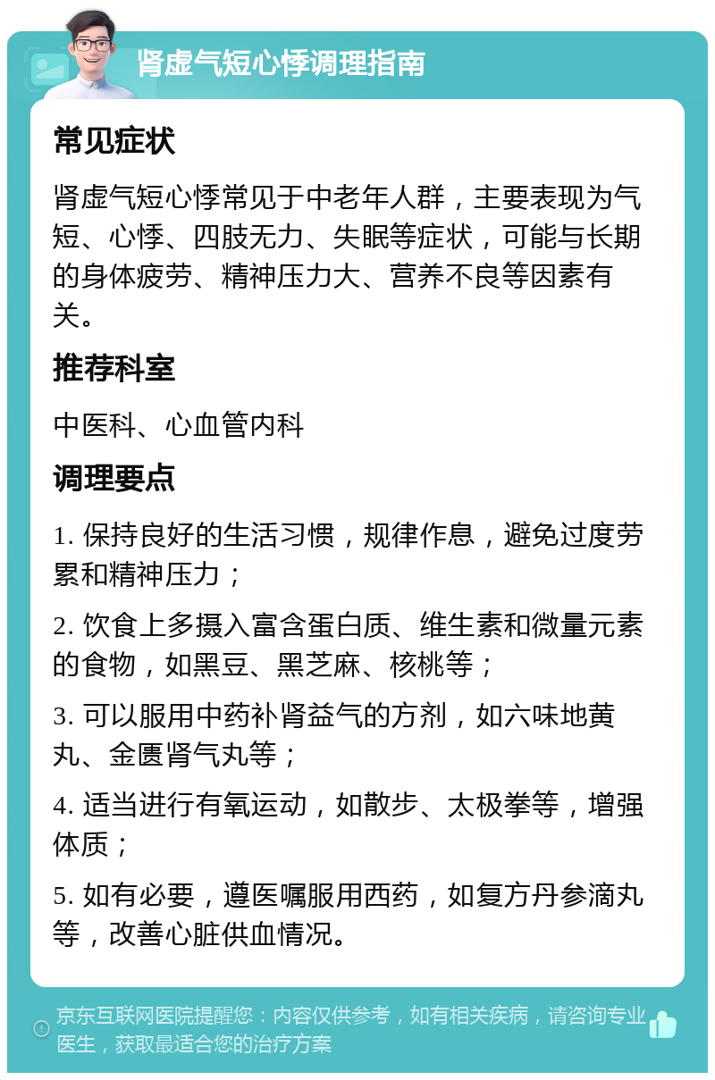 肾虚气短心悸调理指南 常见症状 肾虚气短心悸常见于中老年人群，主要表现为气短、心悸、四肢无力、失眠等症状，可能与长期的身体疲劳、精神压力大、营养不良等因素有关。 推荐科室 中医科、心血管内科 调理要点 1. 保持良好的生活习惯，规律作息，避免过度劳累和精神压力； 2. 饮食上多摄入富含蛋白质、维生素和微量元素的食物，如黑豆、黑芝麻、核桃等； 3. 可以服用中药补肾益气的方剂，如六味地黄丸、金匮肾气丸等； 4. 适当进行有氧运动，如散步、太极拳等，增强体质； 5. 如有必要，遵医嘱服用西药，如复方丹参滴丸等，改善心脏供血情况。