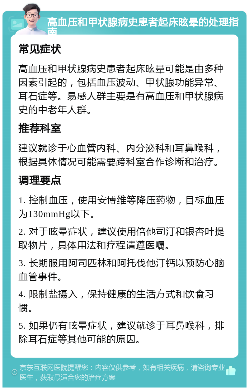 高血压和甲状腺病史患者起床昡晕的处理指南 常见症状 高血压和甲状腺病史患者起床昡晕可能是由多种因素引起的，包括血压波动、甲状腺功能异常、耳石症等。易感人群主要是有高血压和甲状腺病史的中老年人群。 推荐科室 建议就诊于心血管内科、内分泌科和耳鼻喉科，根据具体情况可能需要跨科室合作诊断和治疗。 调理要点 1. 控制血压，使用安博维等降压药物，目标血压为130mmHg以下。 2. 对于昡晕症状，建议使用倍他司汀和银杏叶提取物片，具体用法和疗程请遵医嘱。 3. 长期服用阿司匹林和阿托伐他汀钙以预防心脑血管事件。 4. 限制盐摄入，保持健康的生活方式和饮食习惯。 5. 如果仍有昡晕症状，建议就诊于耳鼻喉科，排除耳石症等其他可能的原因。