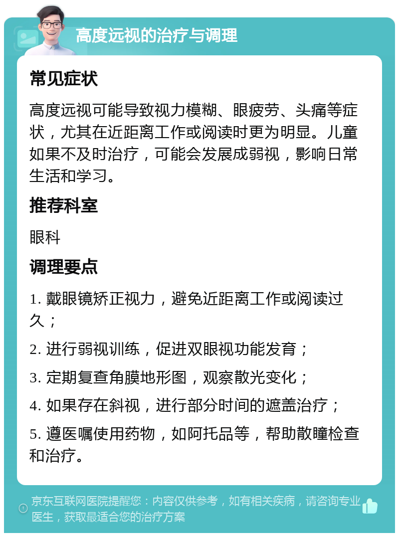 高度远视的治疗与调理 常见症状 高度远视可能导致视力模糊、眼疲劳、头痛等症状，尤其在近距离工作或阅读时更为明显。儿童如果不及时治疗，可能会发展成弱视，影响日常生活和学习。 推荐科室 眼科 调理要点 1. 戴眼镜矫正视力，避免近距离工作或阅读过久； 2. 进行弱视训练，促进双眼视功能发育； 3. 定期复查角膜地形图，观察散光变化； 4. 如果存在斜视，进行部分时间的遮盖治疗； 5. 遵医嘱使用药物，如阿托品等，帮助散瞳检查和治疗。