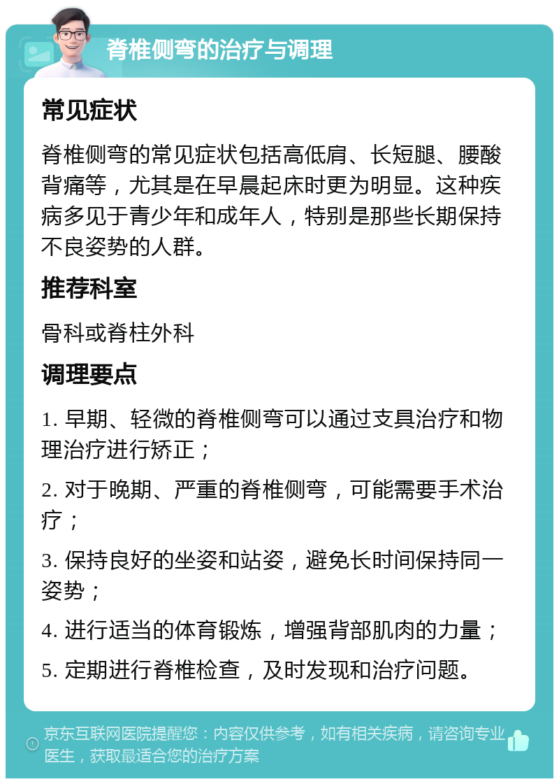 脊椎侧弯的治疗与调理 常见症状 脊椎侧弯的常见症状包括高低肩、长短腿、腰酸背痛等，尤其是在早晨起床时更为明显。这种疾病多见于青少年和成年人，特别是那些长期保持不良姿势的人群。 推荐科室 骨科或脊柱外科 调理要点 1. 早期、轻微的脊椎侧弯可以通过支具治疗和物理治疗进行矫正； 2. 对于晚期、严重的脊椎侧弯，可能需要手术治疗； 3. 保持良好的坐姿和站姿，避免长时间保持同一姿势； 4. 进行适当的体育锻炼，增强背部肌肉的力量； 5. 定期进行脊椎检查，及时发现和治疗问题。