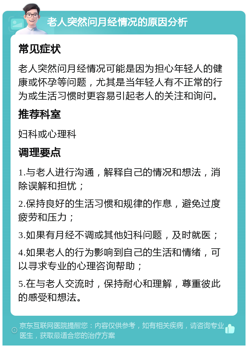 老人突然问月经情况的原因分析 常见症状 老人突然问月经情况可能是因为担心年轻人的健康或怀孕等问题，尤其是当年轻人有不正常的行为或生活习惯时更容易引起老人的关注和询问。 推荐科室 妇科或心理科 调理要点 1.与老人进行沟通，解释自己的情况和想法，消除误解和担忧； 2.保持良好的生活习惯和规律的作息，避免过度疲劳和压力； 3.如果有月经不调或其他妇科问题，及时就医； 4.如果老人的行为影响到自己的生活和情绪，可以寻求专业的心理咨询帮助； 5.在与老人交流时，保持耐心和理解，尊重彼此的感受和想法。