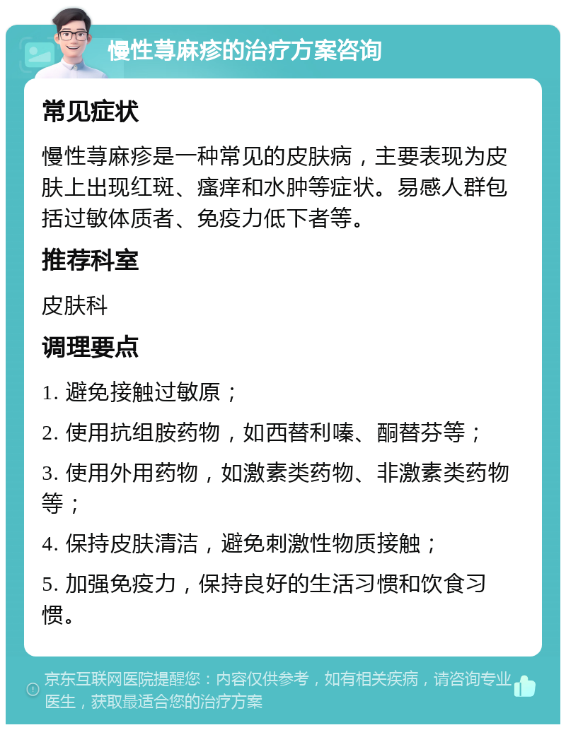 慢性荨麻疹的治疗方案咨询 常见症状 慢性荨麻疹是一种常见的皮肤病，主要表现为皮肤上出现红斑、瘙痒和水肿等症状。易感人群包括过敏体质者、免疫力低下者等。 推荐科室 皮肤科 调理要点 1. 避免接触过敏原； 2. 使用抗组胺药物，如西替利嗪、酮替芬等； 3. 使用外用药物，如激素类药物、非激素类药物等； 4. 保持皮肤清洁，避免刺激性物质接触； 5. 加强免疫力，保持良好的生活习惯和饮食习惯。