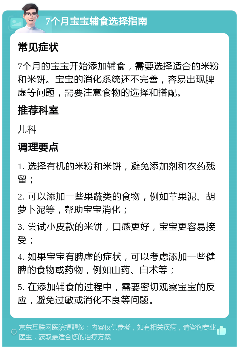 7个月宝宝辅食选择指南 常见症状 7个月的宝宝开始添加辅食，需要选择适合的米粉和米饼。宝宝的消化系统还不完善，容易出现脾虚等问题，需要注意食物的选择和搭配。 推荐科室 儿科 调理要点 1. 选择有机的米粉和米饼，避免添加剂和农药残留； 2. 可以添加一些果蔬类的食物，例如苹果泥、胡萝卜泥等，帮助宝宝消化； 3. 尝试小皮款的米饼，口感更好，宝宝更容易接受； 4. 如果宝宝有脾虚的症状，可以考虑添加一些健脾的食物或药物，例如山药、白术等； 5. 在添加辅食的过程中，需要密切观察宝宝的反应，避免过敏或消化不良等问题。