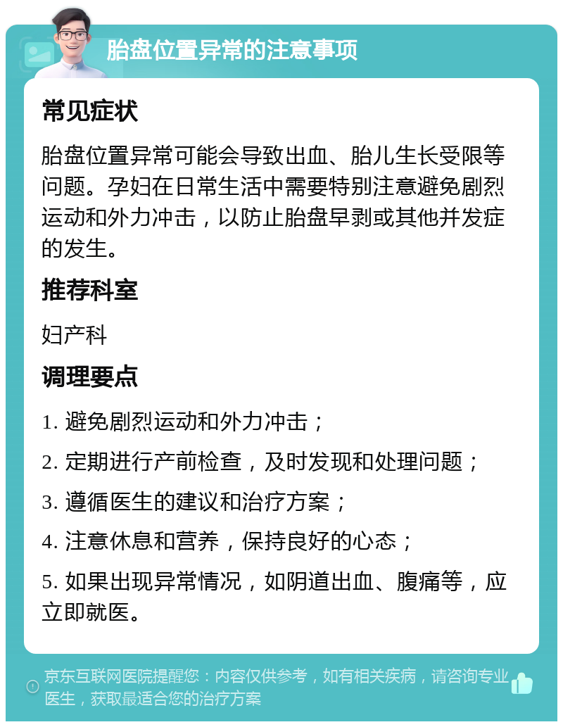 胎盘位置异常的注意事项 常见症状 胎盘位置异常可能会导致出血、胎儿生长受限等问题。孕妇在日常生活中需要特别注意避免剧烈运动和外力冲击，以防止胎盘早剥或其他并发症的发生。 推荐科室 妇产科 调理要点 1. 避免剧烈运动和外力冲击； 2. 定期进行产前检查，及时发现和处理问题； 3. 遵循医生的建议和治疗方案； 4. 注意休息和营养，保持良好的心态； 5. 如果出现异常情况，如阴道出血、腹痛等，应立即就医。