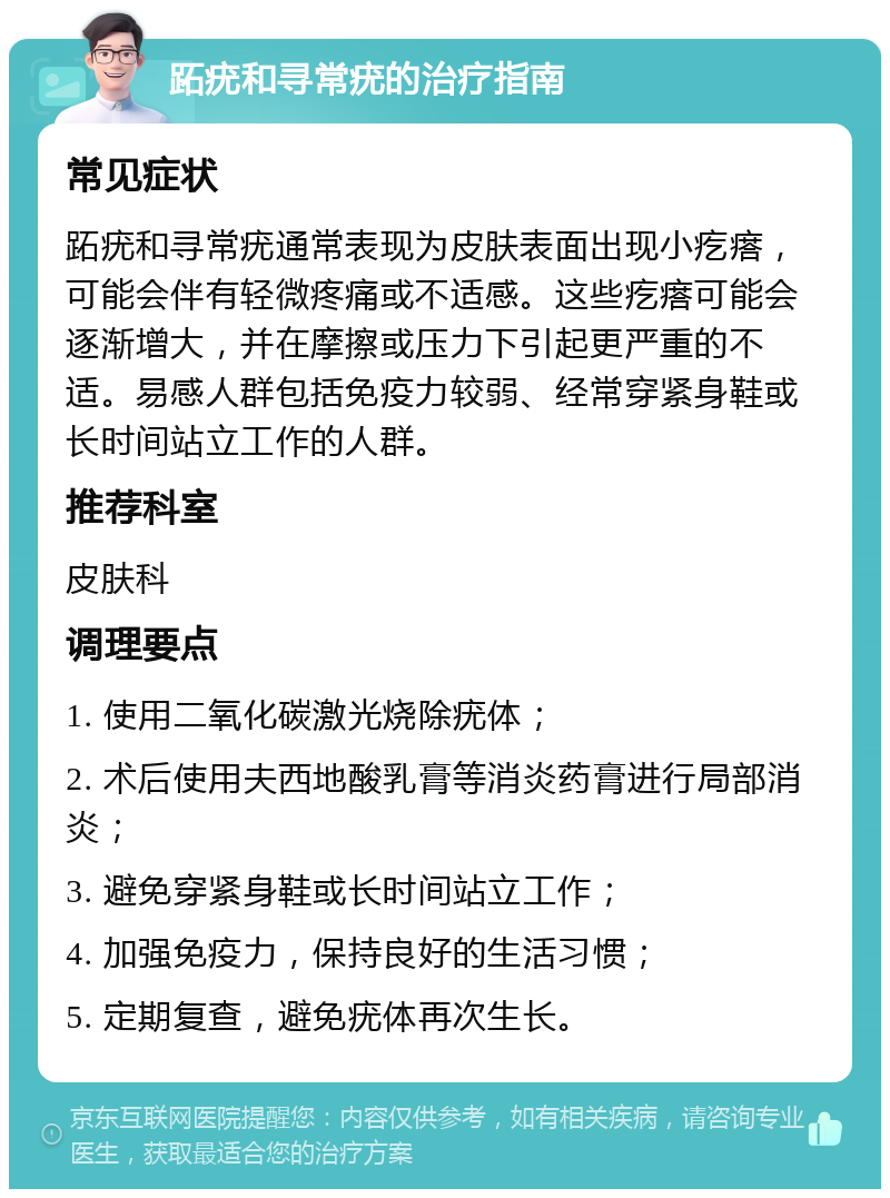 跖疣和寻常疣的治疗指南 常见症状 跖疣和寻常疣通常表现为皮肤表面出现小疙瘩，可能会伴有轻微疼痛或不适感。这些疙瘩可能会逐渐增大，并在摩擦或压力下引起更严重的不适。易感人群包括免疫力较弱、经常穿紧身鞋或长时间站立工作的人群。 推荐科室 皮肤科 调理要点 1. 使用二氧化碳激光烧除疣体； 2. 术后使用夫西地酸乳膏等消炎药膏进行局部消炎； 3. 避免穿紧身鞋或长时间站立工作； 4. 加强免疫力，保持良好的生活习惯； 5. 定期复查，避免疣体再次生长。