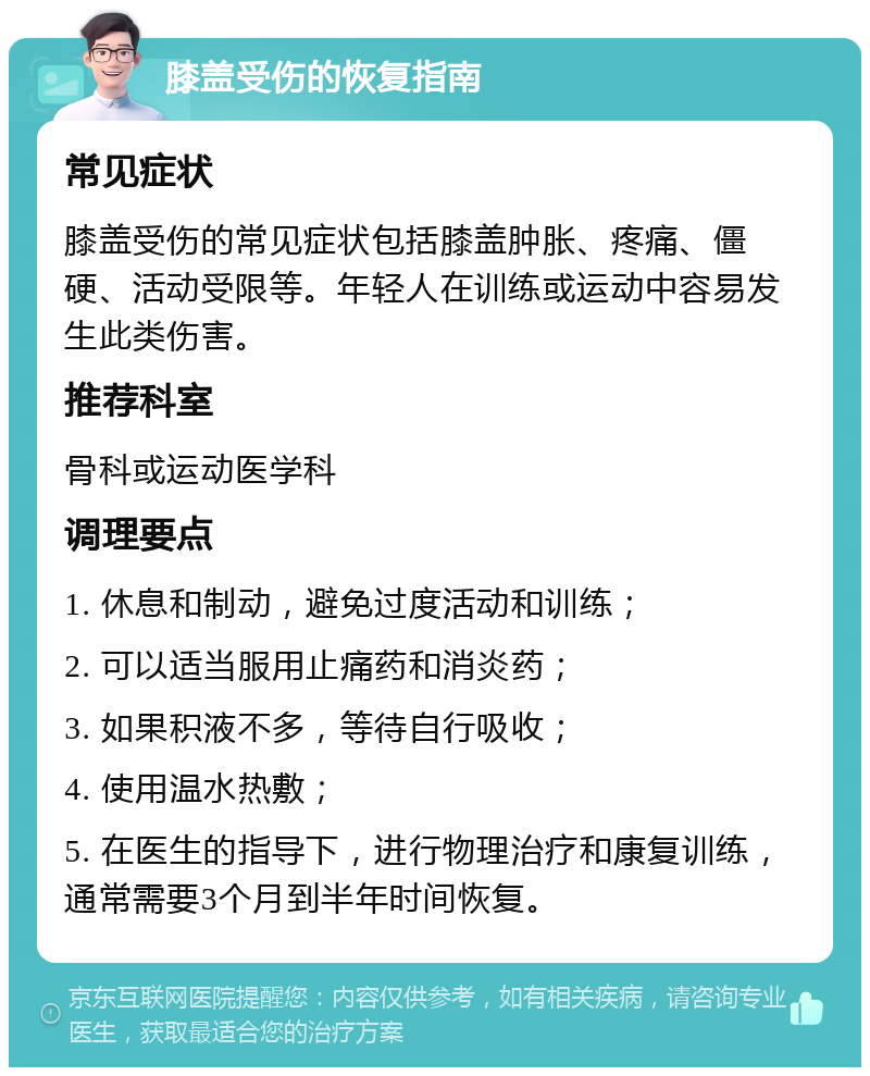 膝盖受伤的恢复指南 常见症状 膝盖受伤的常见症状包括膝盖肿胀、疼痛、僵硬、活动受限等。年轻人在训练或运动中容易发生此类伤害。 推荐科室 骨科或运动医学科 调理要点 1. 休息和制动，避免过度活动和训练； 2. 可以适当服用止痛药和消炎药； 3. 如果积液不多，等待自行吸收； 4. 使用温水热敷； 5. 在医生的指导下，进行物理治疗和康复训练，通常需要3个月到半年时间恢复。