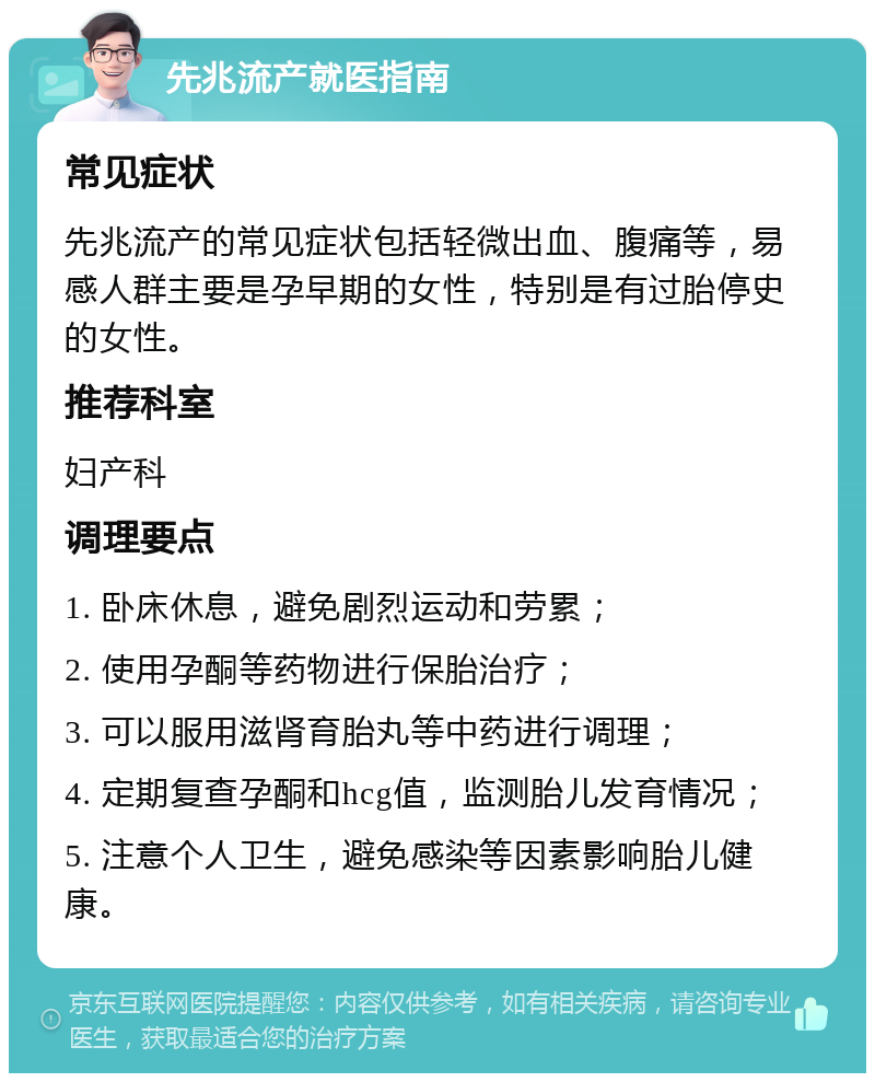 先兆流产就医指南 常见症状 先兆流产的常见症状包括轻微出血、腹痛等，易感人群主要是孕早期的女性，特别是有过胎停史的女性。 推荐科室 妇产科 调理要点 1. 卧床休息，避免剧烈运动和劳累； 2. 使用孕酮等药物进行保胎治疗； 3. 可以服用滋肾育胎丸等中药进行调理； 4. 定期复查孕酮和hcg值，监测胎儿发育情况； 5. 注意个人卫生，避免感染等因素影响胎儿健康。