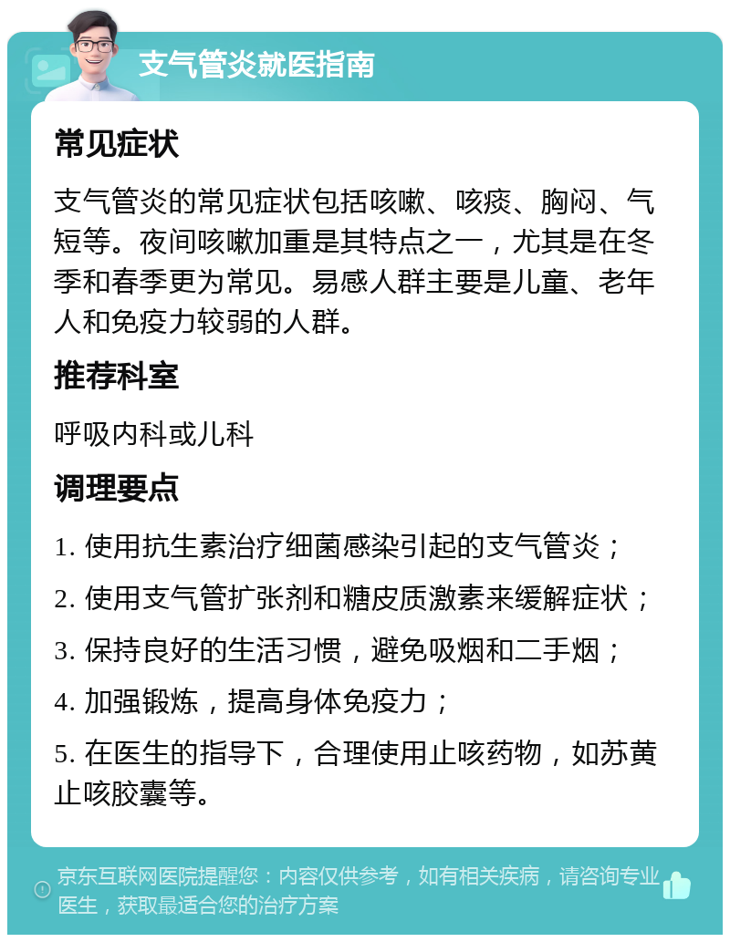 支气管炎就医指南 常见症状 支气管炎的常见症状包括咳嗽、咳痰、胸闷、气短等。夜间咳嗽加重是其特点之一，尤其是在冬季和春季更为常见。易感人群主要是儿童、老年人和免疫力较弱的人群。 推荐科室 呼吸内科或儿科 调理要点 1. 使用抗生素治疗细菌感染引起的支气管炎； 2. 使用支气管扩张剂和糖皮质激素来缓解症状； 3. 保持良好的生活习惯，避免吸烟和二手烟； 4. 加强锻炼，提高身体免疫力； 5. 在医生的指导下，合理使用止咳药物，如苏黄止咳胶囊等。