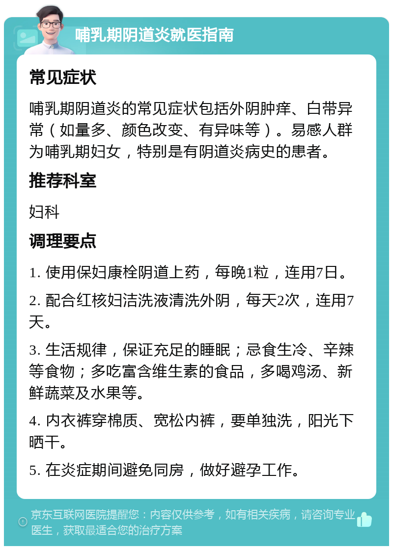 哺乳期阴道炎就医指南 常见症状 哺乳期阴道炎的常见症状包括外阴肿痒、白带异常（如量多、颜色改变、有异味等）。易感人群为哺乳期妇女，特别是有阴道炎病史的患者。 推荐科室 妇科 调理要点 1. 使用保妇康栓阴道上药，每晚1粒，连用7日。 2. 配合红核妇洁洗液清洗外阴，每天2次，连用7天。 3. 生活规律，保证充足的睡眠；忌食生冷、辛辣等食物；多吃富含维生素的食品，多喝鸡汤、新鲜蔬菜及水果等。 4. 内衣裤穿棉质、宽松内裤，要单独洗，阳光下晒干。 5. 在炎症期间避免同房，做好避孕工作。