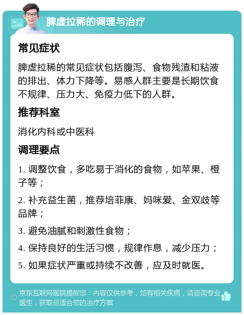 脾虚拉稀的调理与治疗 常见症状 脾虚拉稀的常见症状包括腹泻、食物残渣和粘液的排出、体力下降等。易感人群主要是长期饮食不规律、压力大、免疫力低下的人群。 推荐科室 消化内科或中医科 调理要点 1. 调整饮食，多吃易于消化的食物，如苹果、橙子等； 2. 补充益生菌，推荐培菲康、妈咪爱、金双歧等品牌； 3. 避免油腻和刺激性食物； 4. 保持良好的生活习惯，规律作息，减少压力； 5. 如果症状严重或持续不改善，应及时就医。