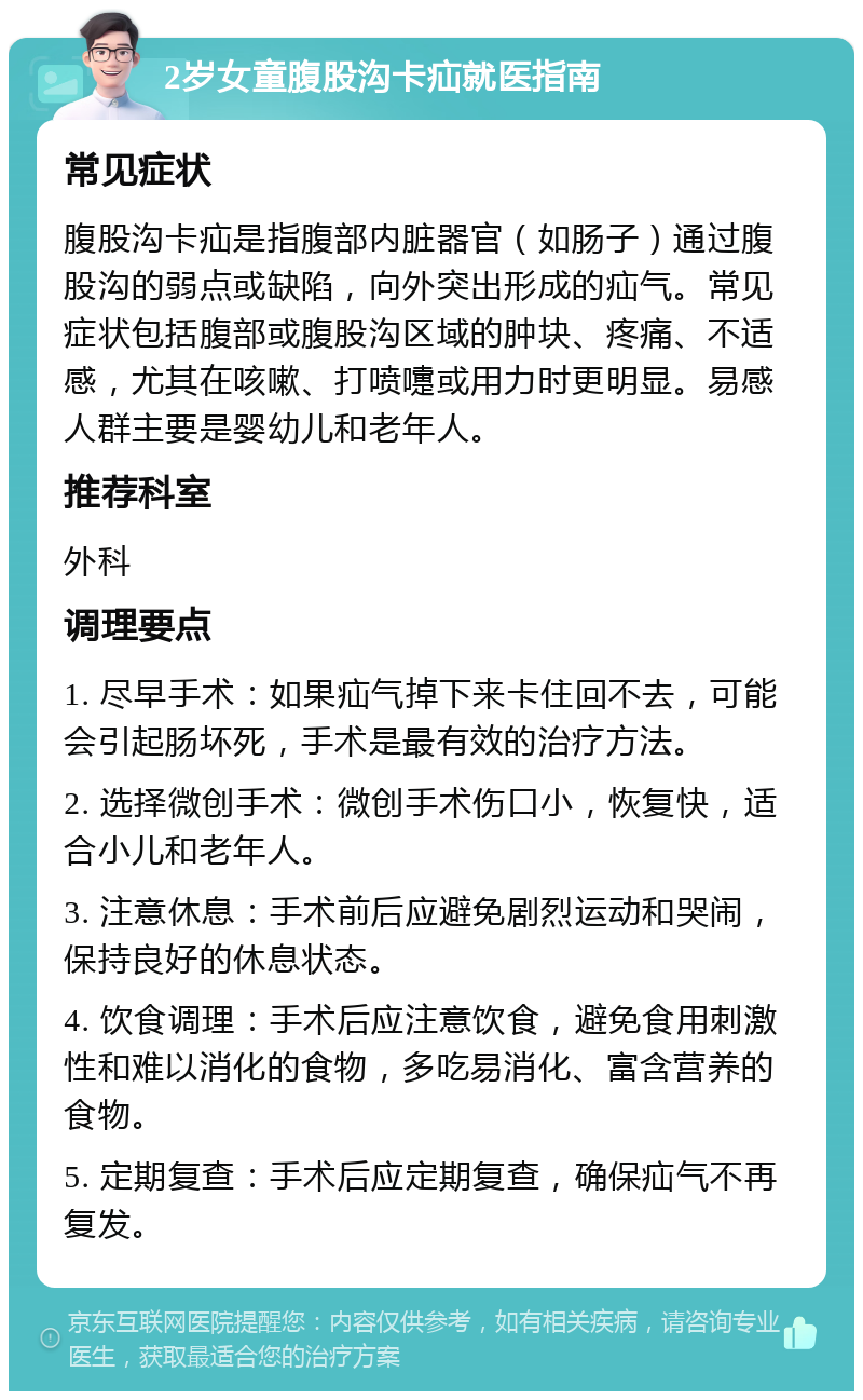 2岁女童腹股沟卡疝就医指南 常见症状 腹股沟卡疝是指腹部内脏器官（如肠子）通过腹股沟的弱点或缺陷，向外突出形成的疝气。常见症状包括腹部或腹股沟区域的肿块、疼痛、不适感，尤其在咳嗽、打喷嚏或用力时更明显。易感人群主要是婴幼儿和老年人。 推荐科室 外科 调理要点 1. 尽早手术：如果疝气掉下来卡住回不去，可能会引起肠坏死，手术是最有效的治疗方法。 2. 选择微创手术：微创手术伤口小，恢复快，适合小儿和老年人。 3. 注意休息：手术前后应避免剧烈运动和哭闹，保持良好的休息状态。 4. 饮食调理：手术后应注意饮食，避免食用刺激性和难以消化的食物，多吃易消化、富含营养的食物。 5. 定期复查：手术后应定期复查，确保疝气不再复发。