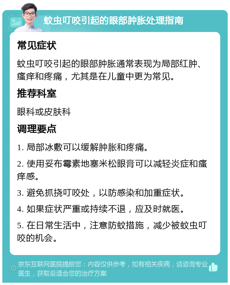 蚊虫叮咬引起的眼部肿胀处理指南 常见症状 蚊虫叮咬引起的眼部肿胀通常表现为局部红肿、瘙痒和疼痛，尤其是在儿童中更为常见。 推荐科室 眼科或皮肤科 调理要点 1. 局部冰敷可以缓解肿胀和疼痛。 2. 使用妥布霉素地塞米松眼膏可以减轻炎症和瘙痒感。 3. 避免抓挠叮咬处，以防感染和加重症状。 4. 如果症状严重或持续不退，应及时就医。 5. 在日常生活中，注意防蚊措施，减少被蚊虫叮咬的机会。