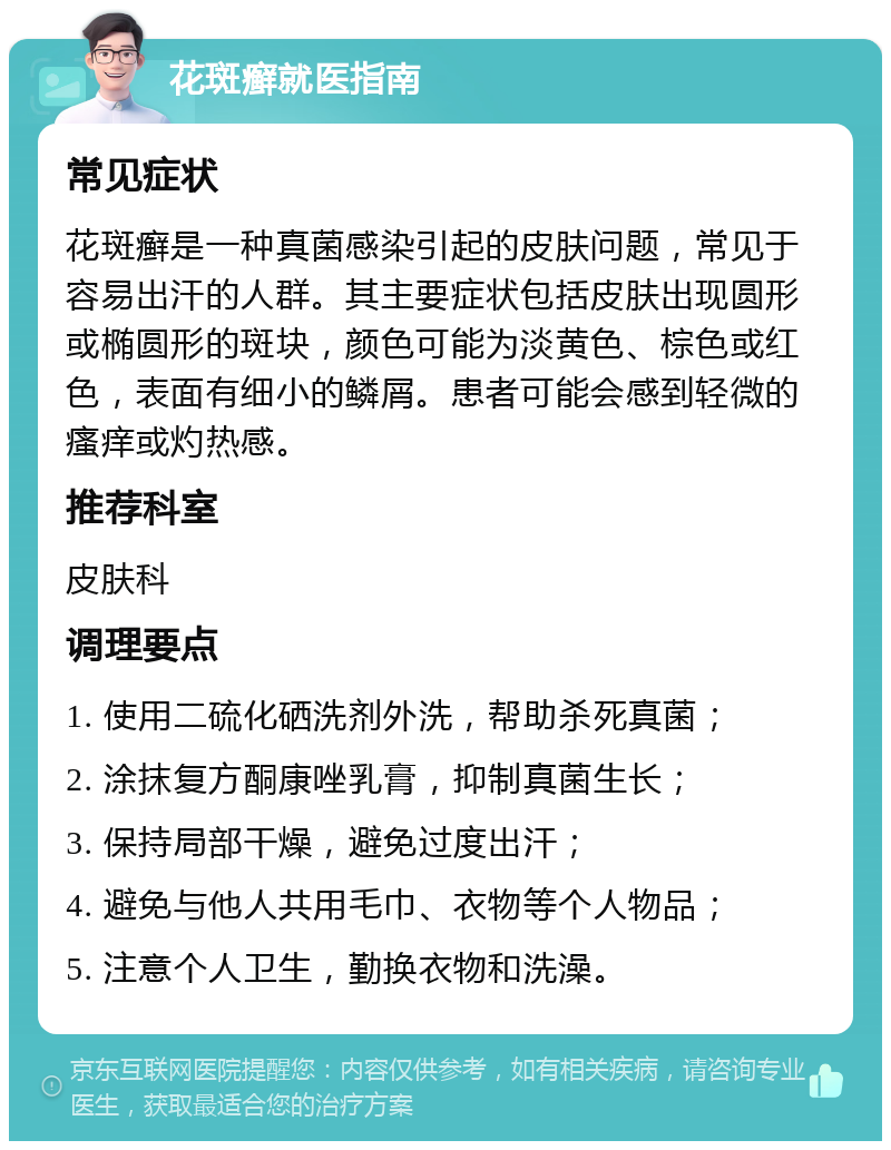 花斑癣就医指南 常见症状 花斑癣是一种真菌感染引起的皮肤问题，常见于容易出汗的人群。其主要症状包括皮肤出现圆形或椭圆形的斑块，颜色可能为淡黄色、棕色或红色，表面有细小的鳞屑。患者可能会感到轻微的瘙痒或灼热感。 推荐科室 皮肤科 调理要点 1. 使用二硫化硒洗剂外洗，帮助杀死真菌； 2. 涂抹复方酮康唑乳膏，抑制真菌生长； 3. 保持局部干燥，避免过度出汗； 4. 避免与他人共用毛巾、衣物等个人物品； 5. 注意个人卫生，勤换衣物和洗澡。