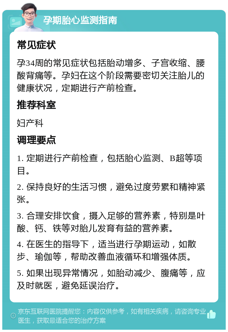 孕期胎心监测指南 常见症状 孕34周的常见症状包括胎动增多、子宫收缩、腰酸背痛等。孕妇在这个阶段需要密切关注胎儿的健康状况，定期进行产前检查。 推荐科室 妇产科 调理要点 1. 定期进行产前检查，包括胎心监测、B超等项目。 2. 保持良好的生活习惯，避免过度劳累和精神紧张。 3. 合理安排饮食，摄入足够的营养素，特别是叶酸、钙、铁等对胎儿发育有益的营养素。 4. 在医生的指导下，适当进行孕期运动，如散步、瑜伽等，帮助改善血液循环和增强体质。 5. 如果出现异常情况，如胎动减少、腹痛等，应及时就医，避免延误治疗。