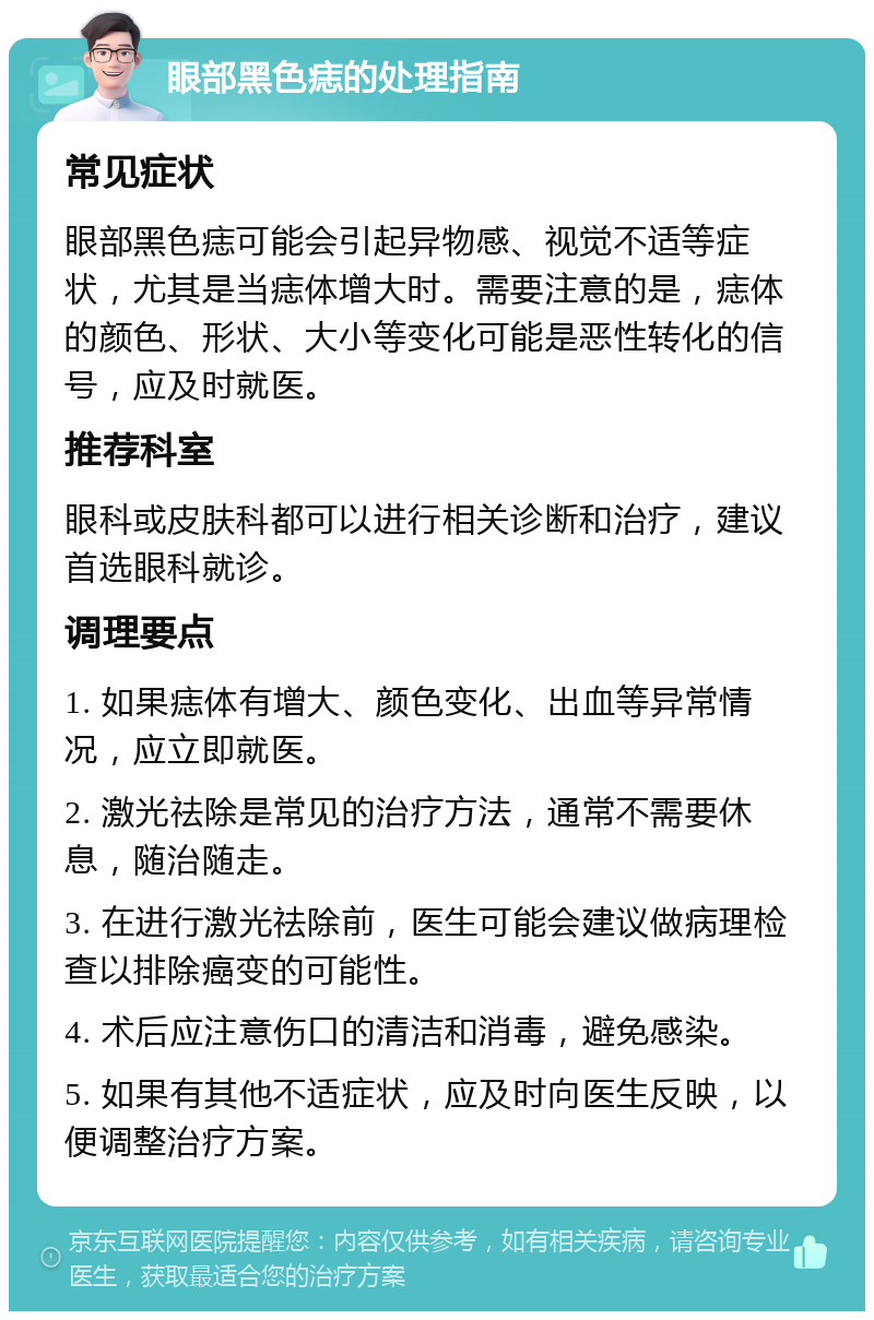 眼部黑色痣的处理指南 常见症状 眼部黑色痣可能会引起异物感、视觉不适等症状，尤其是当痣体增大时。需要注意的是，痣体的颜色、形状、大小等变化可能是恶性转化的信号，应及时就医。 推荐科室 眼科或皮肤科都可以进行相关诊断和治疗，建议首选眼科就诊。 调理要点 1. 如果痣体有增大、颜色变化、出血等异常情况，应立即就医。 2. 激光祛除是常见的治疗方法，通常不需要休息，随治随走。 3. 在进行激光祛除前，医生可能会建议做病理检查以排除癌变的可能性。 4. 术后应注意伤口的清洁和消毒，避免感染。 5. 如果有其他不适症状，应及时向医生反映，以便调整治疗方案。