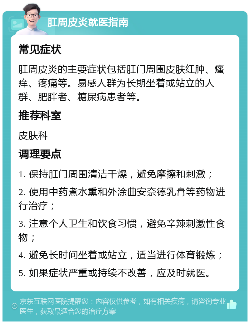 肛周皮炎就医指南 常见症状 肛周皮炎的主要症状包括肛门周围皮肤红肿、瘙痒、疼痛等。易感人群为长期坐着或站立的人群、肥胖者、糖尿病患者等。 推荐科室 皮肤科 调理要点 1. 保持肛门周围清洁干燥，避免摩擦和刺激； 2. 使用中药煮水熏和外涂曲安奈德乳膏等药物进行治疗； 3. 注意个人卫生和饮食习惯，避免辛辣刺激性食物； 4. 避免长时间坐着或站立，适当进行体育锻炼； 5. 如果症状严重或持续不改善，应及时就医。