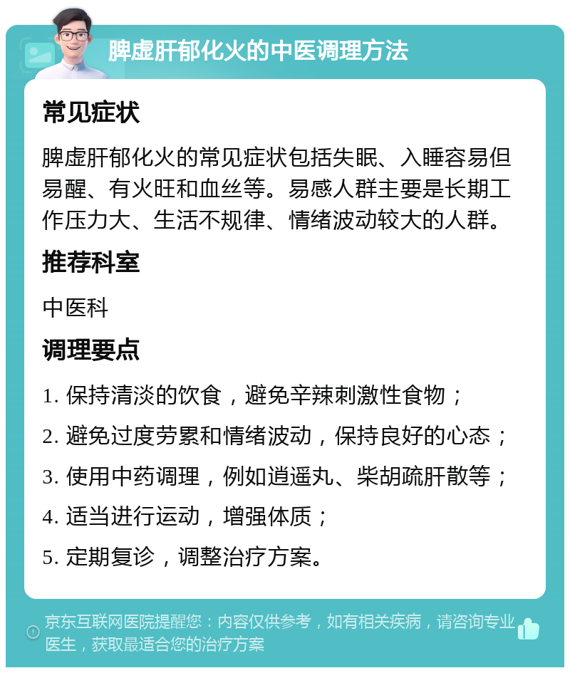 脾虚肝郁化火的中医调理方法 常见症状 脾虚肝郁化火的常见症状包括失眠、入睡容易但易醒、有火旺和血丝等。易感人群主要是长期工作压力大、生活不规律、情绪波动较大的人群。 推荐科室 中医科 调理要点 1. 保持清淡的饮食，避免辛辣刺激性食物； 2. 避免过度劳累和情绪波动，保持良好的心态； 3. 使用中药调理，例如逍遥丸、柴胡疏肝散等； 4. 适当进行运动，增强体质； 5. 定期复诊，调整治疗方案。