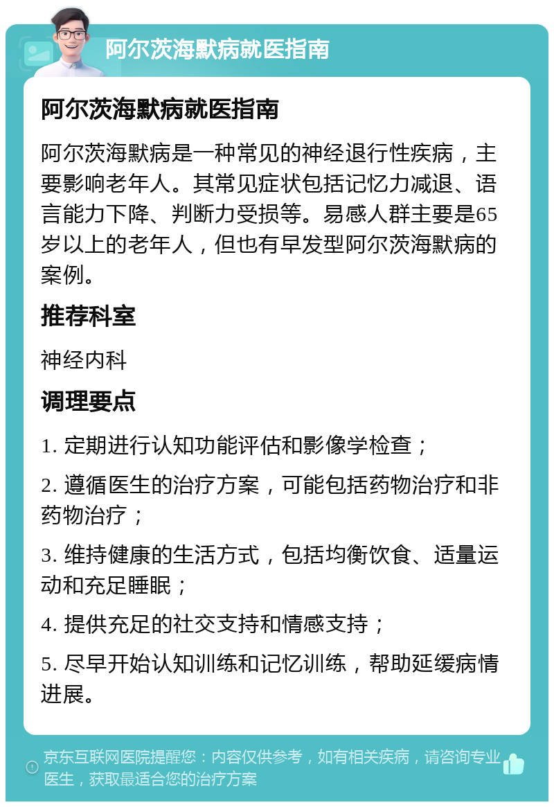 阿尔茨海默病就医指南 阿尔茨海默病就医指南 阿尔茨海默病是一种常见的神经退行性疾病，主要影响老年人。其常见症状包括记忆力减退、语言能力下降、判断力受损等。易感人群主要是65岁以上的老年人，但也有早发型阿尔茨海默病的案例。 推荐科室 神经内科 调理要点 1. 定期进行认知功能评估和影像学检查； 2. 遵循医生的治疗方案，可能包括药物治疗和非药物治疗； 3. 维持健康的生活方式，包括均衡饮食、适量运动和充足睡眠； 4. 提供充足的社交支持和情感支持； 5. 尽早开始认知训练和记忆训练，帮助延缓病情进展。