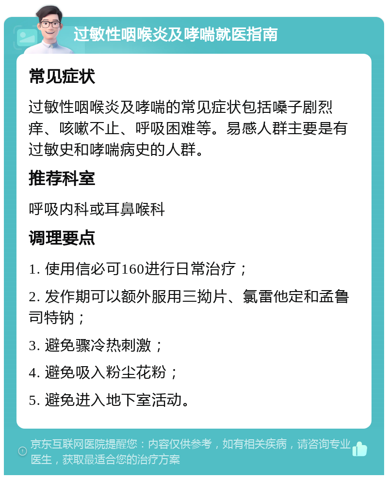 过敏性咽喉炎及哮喘就医指南 常见症状 过敏性咽喉炎及哮喘的常见症状包括嗓子剧烈痒、咳嗽不止、呼吸困难等。易感人群主要是有过敏史和哮喘病史的人群。 推荐科室 呼吸内科或耳鼻喉科 调理要点 1. 使用信必可160进行日常治疗； 2. 发作期可以额外服用三拗片、氯雷他定和孟鲁司特钠； 3. 避免骤冷热刺激； 4. 避免吸入粉尘花粉； 5. 避免进入地下室活动。