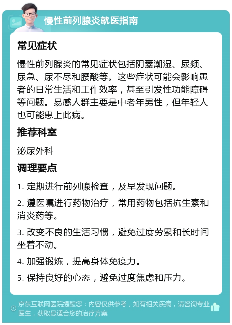 慢性前列腺炎就医指南 常见症状 慢性前列腺炎的常见症状包括阴囊潮湿、尿频、尿急、尿不尽和腰酸等。这些症状可能会影响患者的日常生活和工作效率，甚至引发性功能障碍等问题。易感人群主要是中老年男性，但年轻人也可能患上此病。 推荐科室 泌尿外科 调理要点 1. 定期进行前列腺检查，及早发现问题。 2. 遵医嘱进行药物治疗，常用药物包括抗生素和消炎药等。 3. 改变不良的生活习惯，避免过度劳累和长时间坐着不动。 4. 加强锻炼，提高身体免疫力。 5. 保持良好的心态，避免过度焦虑和压力。