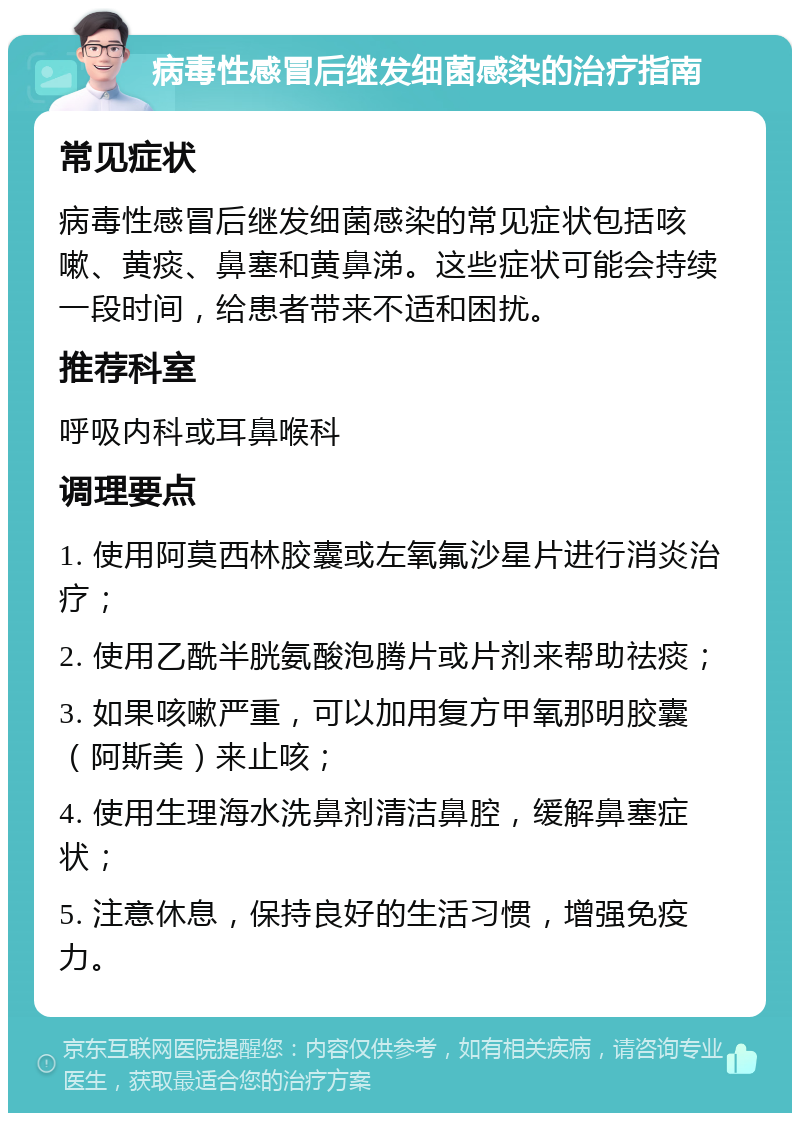 病毒性感冒后继发细菌感染的治疗指南 常见症状 病毒性感冒后继发细菌感染的常见症状包括咳嗽、黄痰、鼻塞和黄鼻涕。这些症状可能会持续一段时间，给患者带来不适和困扰。 推荐科室 呼吸内科或耳鼻喉科 调理要点 1. 使用阿莫西林胶囊或左氧氟沙星片进行消炎治疗； 2. 使用乙酰半胱氨酸泡腾片或片剂来帮助祛痰； 3. 如果咳嗽严重，可以加用复方甲氧那明胶囊（阿斯美）来止咳； 4. 使用生理海水洗鼻剂清洁鼻腔，缓解鼻塞症状； 5. 注意休息，保持良好的生活习惯，增强免疫力。