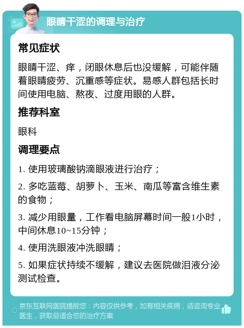 眼睛干涩的调理与治疗 常见症状 眼睛干涩、痒，闭眼休息后也没缓解，可能伴随着眼睛疲劳、沉重感等症状。易感人群包括长时间使用电脑、熬夜、过度用眼的人群。 推荐科室 眼科 调理要点 1. 使用玻璃酸钠滴眼液进行治疗； 2. 多吃蓝莓、胡萝卜、玉米、南瓜等富含维生素的食物； 3. 减少用眼量，工作看电脑屏幕时间一般1小时，中间休息10~15分钟； 4. 使用洗眼液冲洗眼睛； 5. 如果症状持续不缓解，建议去医院做泪液分泌测试检查。