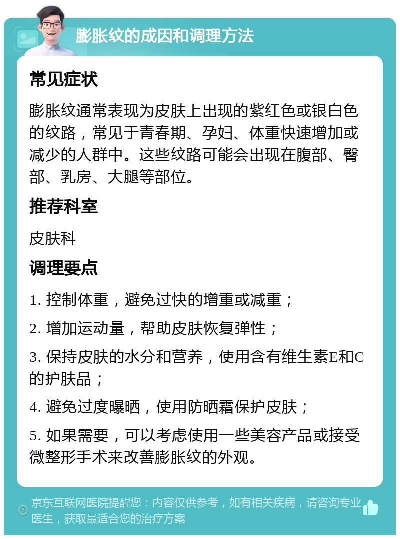 膨胀纹的成因和调理方法 常见症状 膨胀纹通常表现为皮肤上出现的紫红色或银白色的纹路，常见于青春期、孕妇、体重快速增加或减少的人群中。这些纹路可能会出现在腹部、臀部、乳房、大腿等部位。 推荐科室 皮肤科 调理要点 1. 控制体重，避免过快的增重或减重； 2. 增加运动量，帮助皮肤恢复弹性； 3. 保持皮肤的水分和营养，使用含有维生素E和C的护肤品； 4. 避免过度曝晒，使用防晒霜保护皮肤； 5. 如果需要，可以考虑使用一些美容产品或接受微整形手术来改善膨胀纹的外观。