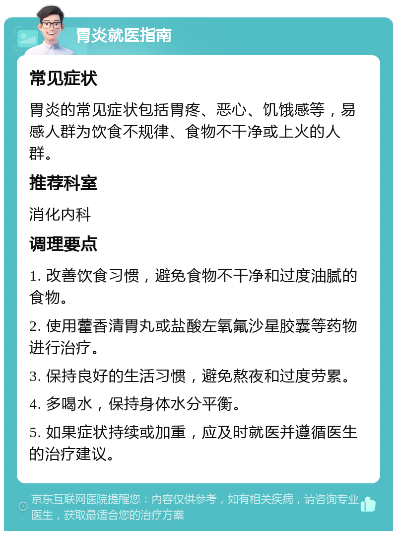 胃炎就医指南 常见症状 胃炎的常见症状包括胃疼、恶心、饥饿感等，易感人群为饮食不规律、食物不干净或上火的人群。 推荐科室 消化内科 调理要点 1. 改善饮食习惯，避免食物不干净和过度油腻的食物。 2. 使用藿香清胃丸或盐酸左氧氟沙星胶囊等药物进行治疗。 3. 保持良好的生活习惯，避免熬夜和过度劳累。 4. 多喝水，保持身体水分平衡。 5. 如果症状持续或加重，应及时就医并遵循医生的治疗建议。