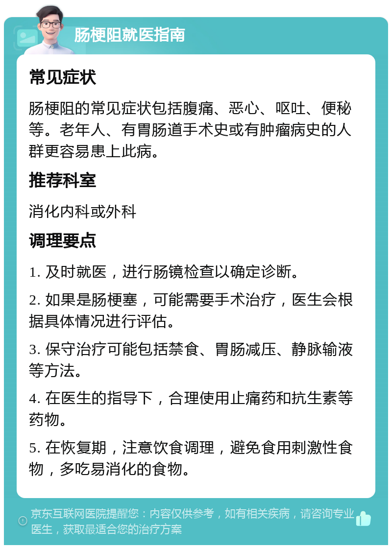 肠梗阻就医指南 常见症状 肠梗阻的常见症状包括腹痛、恶心、呕吐、便秘等。老年人、有胃肠道手术史或有肿瘤病史的人群更容易患上此病。 推荐科室 消化内科或外科 调理要点 1. 及时就医，进行肠镜检查以确定诊断。 2. 如果是肠梗塞，可能需要手术治疗，医生会根据具体情况进行评估。 3. 保守治疗可能包括禁食、胃肠减压、静脉输液等方法。 4. 在医生的指导下，合理使用止痛药和抗生素等药物。 5. 在恢复期，注意饮食调理，避免食用刺激性食物，多吃易消化的食物。