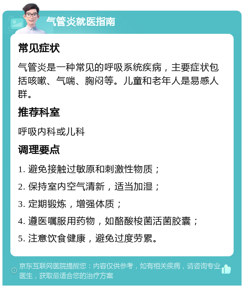 气管炎就医指南 常见症状 气管炎是一种常见的呼吸系统疾病，主要症状包括咳嗽、气喘、胸闷等。儿童和老年人是易感人群。 推荐科室 呼吸内科或儿科 调理要点 1. 避免接触过敏原和刺激性物质； 2. 保持室内空气清新，适当加湿； 3. 定期锻炼，增强体质； 4. 遵医嘱服用药物，如酪酸梭菌活菌胶囊； 5. 注意饮食健康，避免过度劳累。