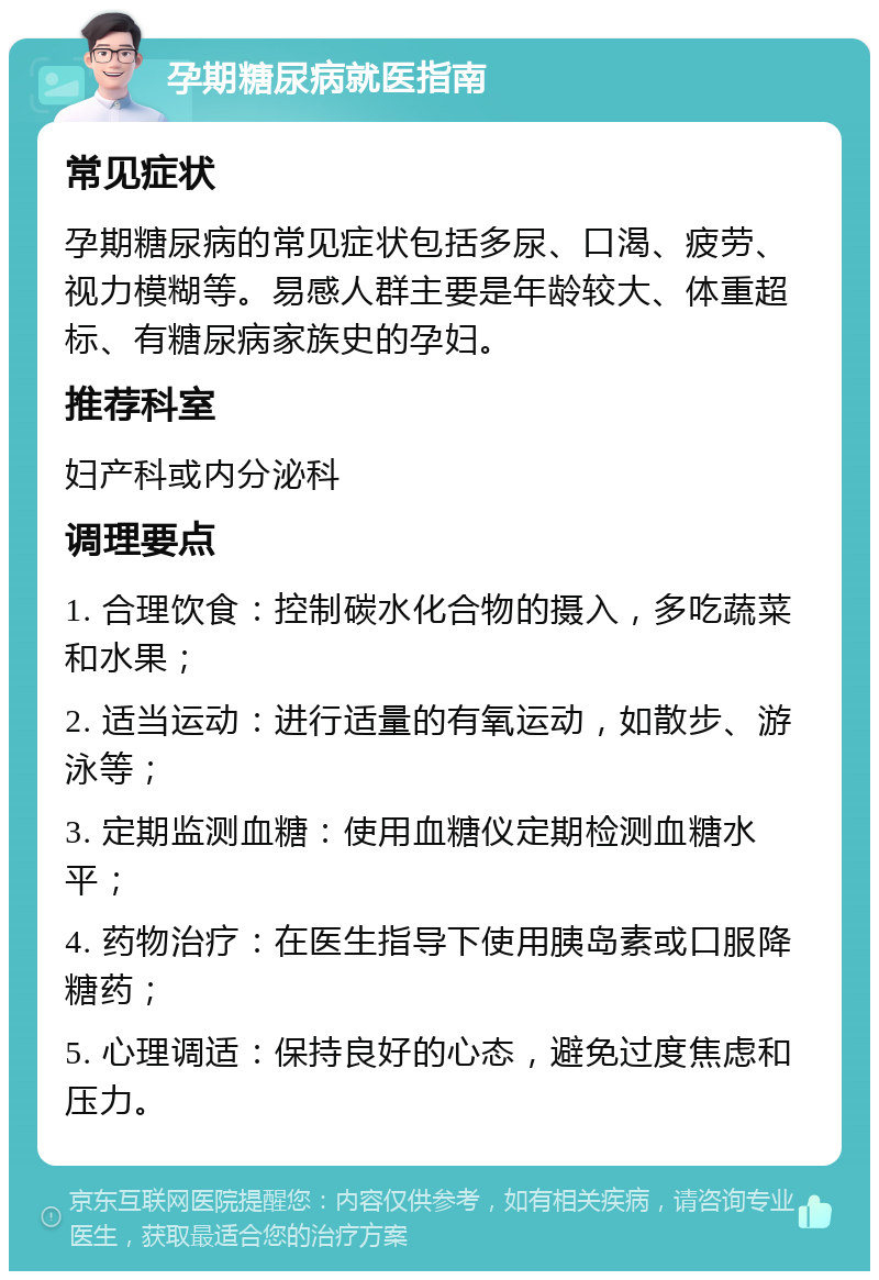 孕期糖尿病就医指南 常见症状 孕期糖尿病的常见症状包括多尿、口渴、疲劳、视力模糊等。易感人群主要是年龄较大、体重超标、有糖尿病家族史的孕妇。 推荐科室 妇产科或内分泌科 调理要点 1. 合理饮食：控制碳水化合物的摄入，多吃蔬菜和水果； 2. 适当运动：进行适量的有氧运动，如散步、游泳等； 3. 定期监测血糖：使用血糖仪定期检测血糖水平； 4. 药物治疗：在医生指导下使用胰岛素或口服降糖药； 5. 心理调适：保持良好的心态，避免过度焦虑和压力。