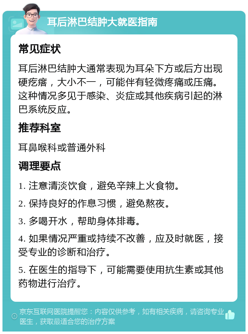 耳后淋巴结肿大就医指南 常见症状 耳后淋巴结肿大通常表现为耳朵下方或后方出现硬疙瘩，大小不一，可能伴有轻微疼痛或压痛。这种情况多见于感染、炎症或其他疾病引起的淋巴系统反应。 推荐科室 耳鼻喉科或普通外科 调理要点 1. 注意清淡饮食，避免辛辣上火食物。 2. 保持良好的作息习惯，避免熬夜。 3. 多喝开水，帮助身体排毒。 4. 如果情况严重或持续不改善，应及时就医，接受专业的诊断和治疗。 5. 在医生的指导下，可能需要使用抗生素或其他药物进行治疗。