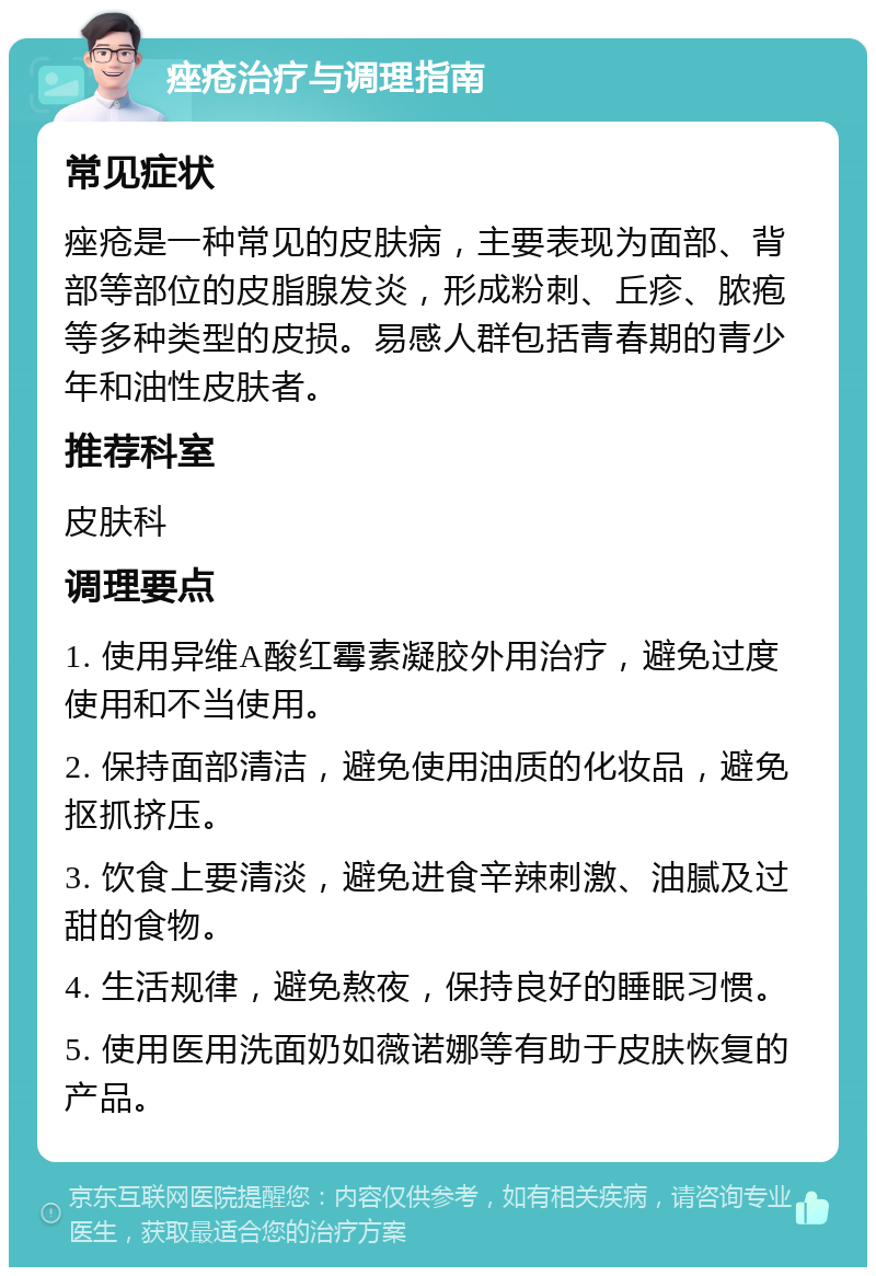 痤疮治疗与调理指南 常见症状 痤疮是一种常见的皮肤病，主要表现为面部、背部等部位的皮脂腺发炎，形成粉刺、丘疹、脓疱等多种类型的皮损。易感人群包括青春期的青少年和油性皮肤者。 推荐科室 皮肤科 调理要点 1. 使用异维A酸红霉素凝胶外用治疗，避免过度使用和不当使用。 2. 保持面部清洁，避免使用油质的化妆品，避免抠抓挤压。 3. 饮食上要清淡，避免进食辛辣刺激、油腻及过甜的食物。 4. 生活规律，避免熬夜，保持良好的睡眠习惯。 5. 使用医用洗面奶如薇诺娜等有助于皮肤恢复的产品。