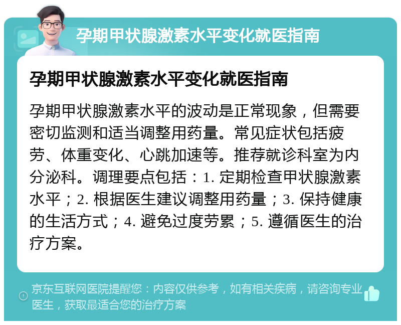 孕期甲状腺激素水平变化就医指南 孕期甲状腺激素水平变化就医指南 孕期甲状腺激素水平的波动是正常现象，但需要密切监测和适当调整用药量。常见症状包括疲劳、体重变化、心跳加速等。推荐就诊科室为内分泌科。调理要点包括：1. 定期检查甲状腺激素水平；2. 根据医生建议调整用药量；3. 保持健康的生活方式；4. 避免过度劳累；5. 遵循医生的治疗方案。