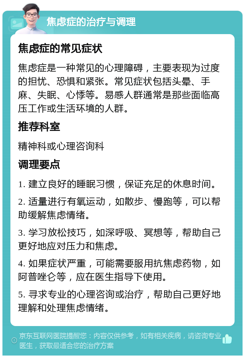 焦虑症的治疗与调理 焦虑症的常见症状 焦虑症是一种常见的心理障碍，主要表现为过度的担忧、恐惧和紧张。常见症状包括头晕、手麻、失眠、心悸等。易感人群通常是那些面临高压工作或生活环境的人群。 推荐科室 精神科或心理咨询科 调理要点 1. 建立良好的睡眠习惯，保证充足的休息时间。 2. 适量进行有氧运动，如散步、慢跑等，可以帮助缓解焦虑情绪。 3. 学习放松技巧，如深呼吸、冥想等，帮助自己更好地应对压力和焦虑。 4. 如果症状严重，可能需要服用抗焦虑药物，如阿普唑仑等，应在医生指导下使用。 5. 寻求专业的心理咨询或治疗，帮助自己更好地理解和处理焦虑情绪。