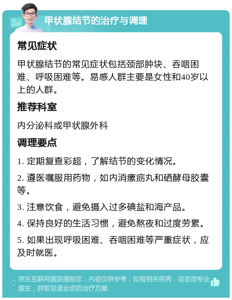 甲状腺结节的治疗与调理 常见症状 甲状腺结节的常见症状包括颈部肿块、吞咽困难、呼吸困难等。易感人群主要是女性和40岁以上的人群。 推荐科室 内分泌科或甲状腺外科 调理要点 1. 定期复查彩超，了解结节的变化情况。 2. 遵医嘱服用药物，如内消瘰疬丸和硒酵母胶囊等。 3. 注意饮食，避免摄入过多碘盐和海产品。 4. 保持良好的生活习惯，避免熬夜和过度劳累。 5. 如果出现呼吸困难、吞咽困难等严重症状，应及时就医。