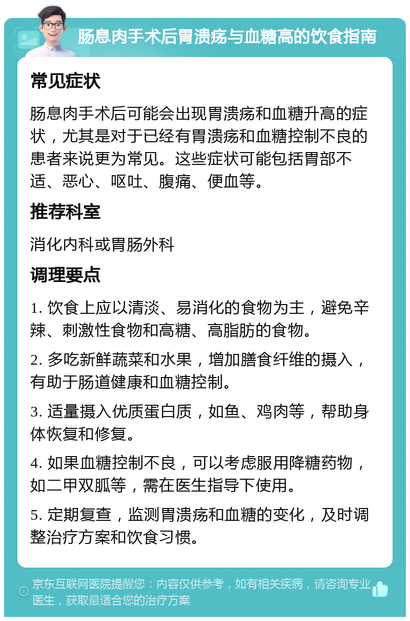 肠息肉手术后胃溃疡与血糖高的饮食指南 常见症状 肠息肉手术后可能会出现胃溃疡和血糖升高的症状，尤其是对于已经有胃溃疡和血糖控制不良的患者来说更为常见。这些症状可能包括胃部不适、恶心、呕吐、腹痛、便血等。 推荐科室 消化内科或胃肠外科 调理要点 1. 饮食上应以清淡、易消化的食物为主，避免辛辣、刺激性食物和高糖、高脂肪的食物。 2. 多吃新鲜蔬菜和水果，增加膳食纤维的摄入，有助于肠道健康和血糖控制。 3. 适量摄入优质蛋白质，如鱼、鸡肉等，帮助身体恢复和修复。 4. 如果血糖控制不良，可以考虑服用降糖药物，如二甲双胍等，需在医生指导下使用。 5. 定期复查，监测胃溃疡和血糖的变化，及时调整治疗方案和饮食习惯。