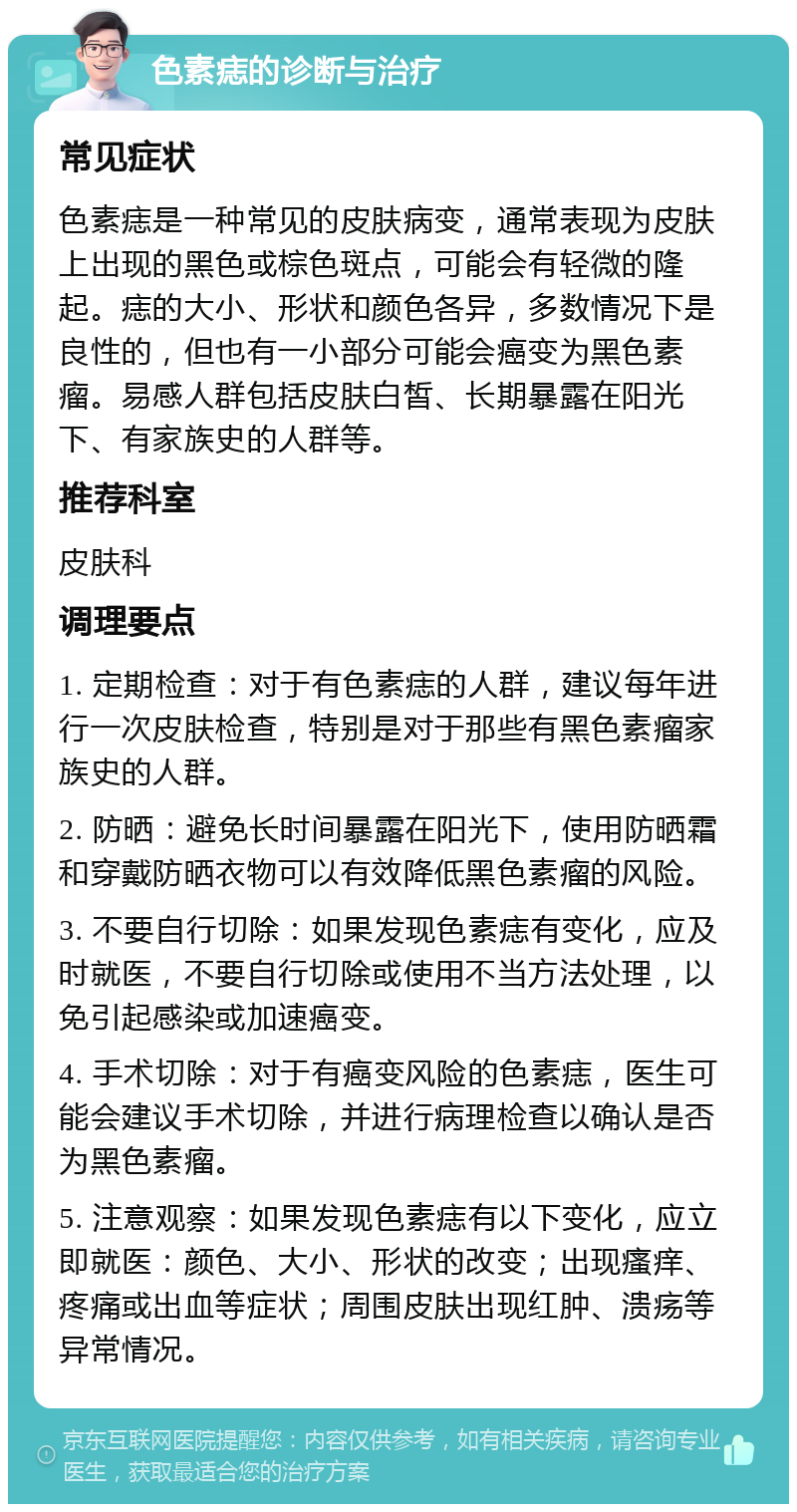 色素痣的诊断与治疗 常见症状 色素痣是一种常见的皮肤病变，通常表现为皮肤上出现的黑色或棕色斑点，可能会有轻微的隆起。痣的大小、形状和颜色各异，多数情况下是良性的，但也有一小部分可能会癌变为黑色素瘤。易感人群包括皮肤白皙、长期暴露在阳光下、有家族史的人群等。 推荐科室 皮肤科 调理要点 1. 定期检查：对于有色素痣的人群，建议每年进行一次皮肤检查，特别是对于那些有黑色素瘤家族史的人群。 2. 防晒：避免长时间暴露在阳光下，使用防晒霜和穿戴防晒衣物可以有效降低黑色素瘤的风险。 3. 不要自行切除：如果发现色素痣有变化，应及时就医，不要自行切除或使用不当方法处理，以免引起感染或加速癌变。 4. 手术切除：对于有癌变风险的色素痣，医生可能会建议手术切除，并进行病理检查以确认是否为黑色素瘤。 5. 注意观察：如果发现色素痣有以下变化，应立即就医：颜色、大小、形状的改变；出现瘙痒、疼痛或出血等症状；周围皮肤出现红肿、溃疡等异常情况。