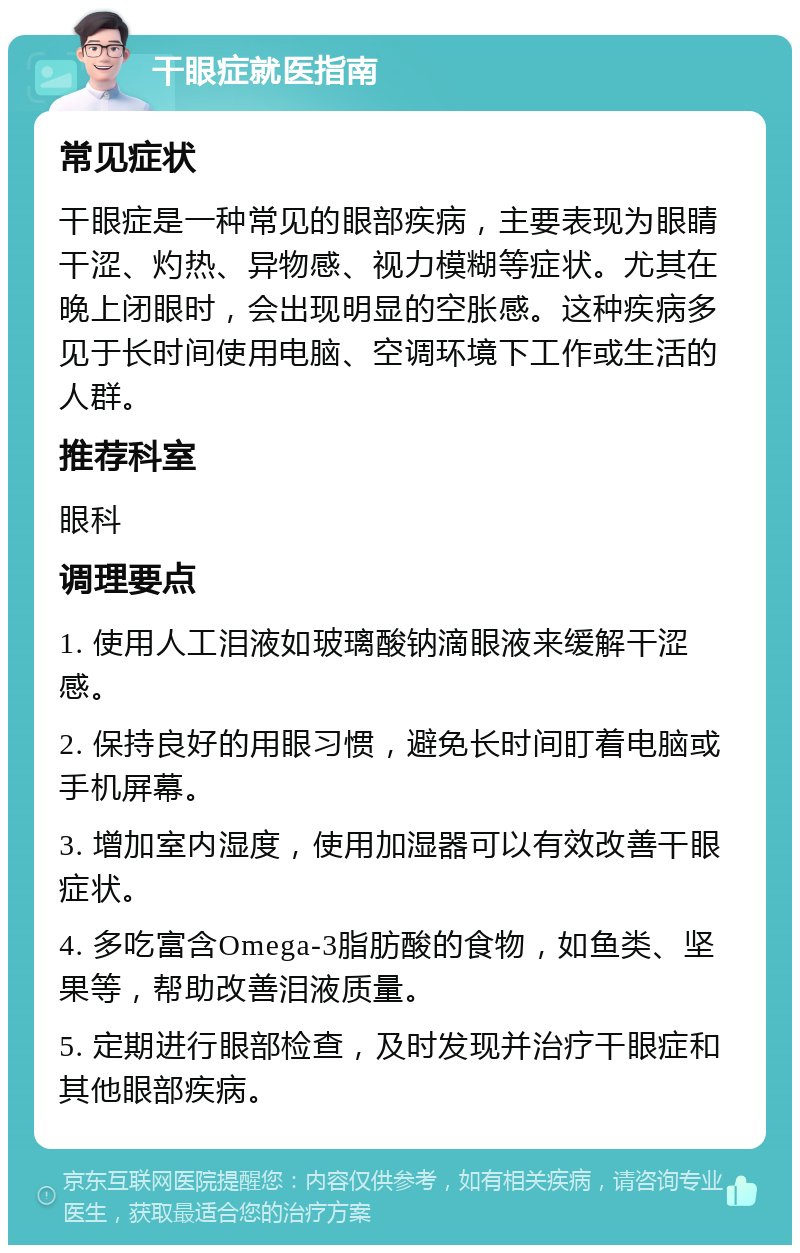 干眼症就医指南 常见症状 干眼症是一种常见的眼部疾病，主要表现为眼睛干涩、灼热、异物感、视力模糊等症状。尤其在晚上闭眼时，会出现明显的空胀感。这种疾病多见于长时间使用电脑、空调环境下工作或生活的人群。 推荐科室 眼科 调理要点 1. 使用人工泪液如玻璃酸钠滴眼液来缓解干涩感。 2. 保持良好的用眼习惯，避免长时间盯着电脑或手机屏幕。 3. 增加室内湿度，使用加湿器可以有效改善干眼症状。 4. 多吃富含Omega-3脂肪酸的食物，如鱼类、坚果等，帮助改善泪液质量。 5. 定期进行眼部检查，及时发现并治疗干眼症和其他眼部疾病。