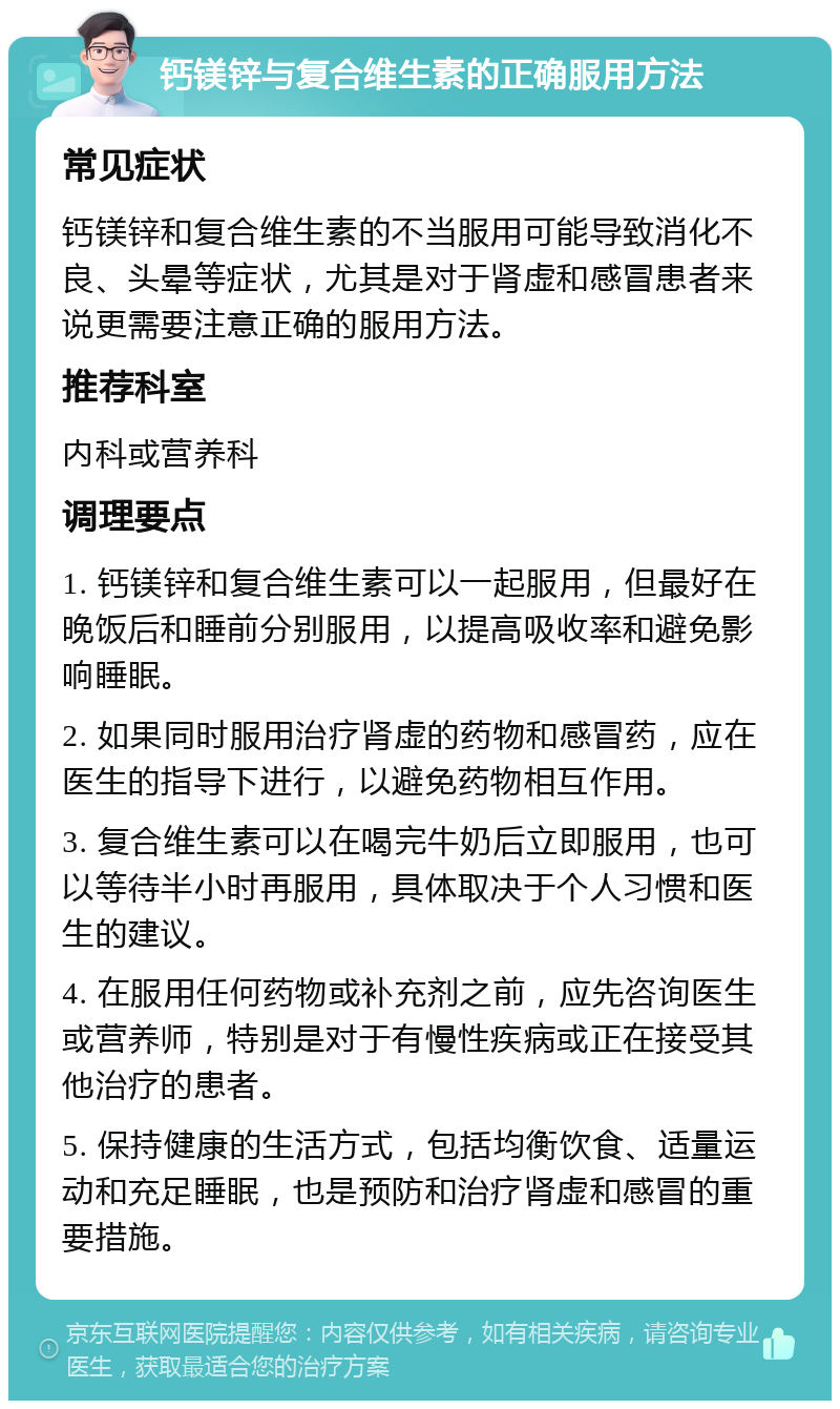 钙镁锌与复合维生素的正确服用方法 常见症状 钙镁锌和复合维生素的不当服用可能导致消化不良、头晕等症状，尤其是对于肾虚和感冒患者来说更需要注意正确的服用方法。 推荐科室 内科或营养科 调理要点 1. 钙镁锌和复合维生素可以一起服用，但最好在晚饭后和睡前分别服用，以提高吸收率和避免影响睡眠。 2. 如果同时服用治疗肾虚的药物和感冒药，应在医生的指导下进行，以避免药物相互作用。 3. 复合维生素可以在喝完牛奶后立即服用，也可以等待半小时再服用，具体取决于个人习惯和医生的建议。 4. 在服用任何药物或补充剂之前，应先咨询医生或营养师，特别是对于有慢性疾病或正在接受其他治疗的患者。 5. 保持健康的生活方式，包括均衡饮食、适量运动和充足睡眠，也是预防和治疗肾虚和感冒的重要措施。