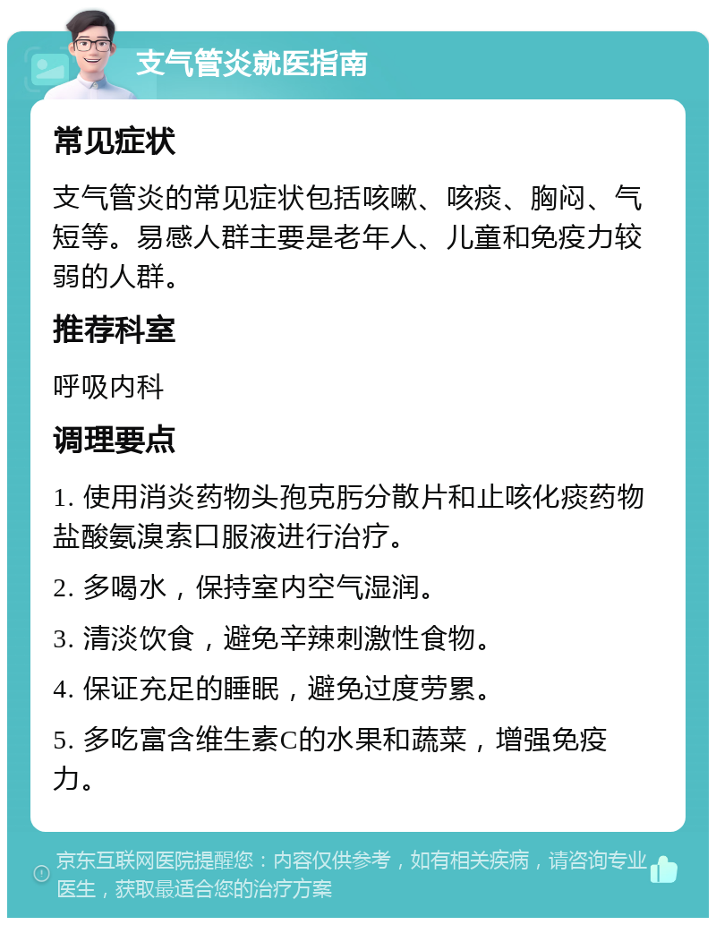 支气管炎就医指南 常见症状 支气管炎的常见症状包括咳嗽、咳痰、胸闷、气短等。易感人群主要是老年人、儿童和免疫力较弱的人群。 推荐科室 呼吸内科 调理要点 1. 使用消炎药物头孢克肟分散片和止咳化痰药物盐酸氨溴索口服液进行治疗。 2. 多喝水，保持室内空气湿润。 3. 清淡饮食，避免辛辣刺激性食物。 4. 保证充足的睡眠，避免过度劳累。 5. 多吃富含维生素C的水果和蔬菜，增强免疫力。