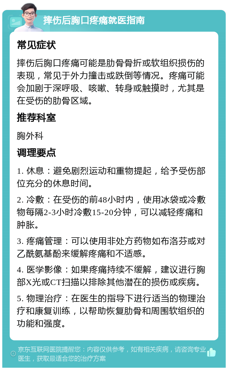 摔伤后胸口疼痛就医指南 常见症状 摔伤后胸口疼痛可能是肋骨骨折或软组织损伤的表现，常见于外力撞击或跌倒等情况。疼痛可能会加剧于深呼吸、咳嗽、转身或触摸时，尤其是在受伤的肋骨区域。 推荐科室 胸外科 调理要点 1. 休息：避免剧烈运动和重物提起，给予受伤部位充分的休息时间。 2. 冷敷：在受伤的前48小时内，使用冰袋或冷敷物每隔2-3小时冷敷15-20分钟，可以减轻疼痛和肿胀。 3. 疼痛管理：可以使用非处方药物如布洛芬或对乙酰氨基酚来缓解疼痛和不适感。 4. 医学影像：如果疼痛持续不缓解，建议进行胸部X光或CT扫描以排除其他潜在的损伤或疾病。 5. 物理治疗：在医生的指导下进行适当的物理治疗和康复训练，以帮助恢复肋骨和周围软组织的功能和强度。