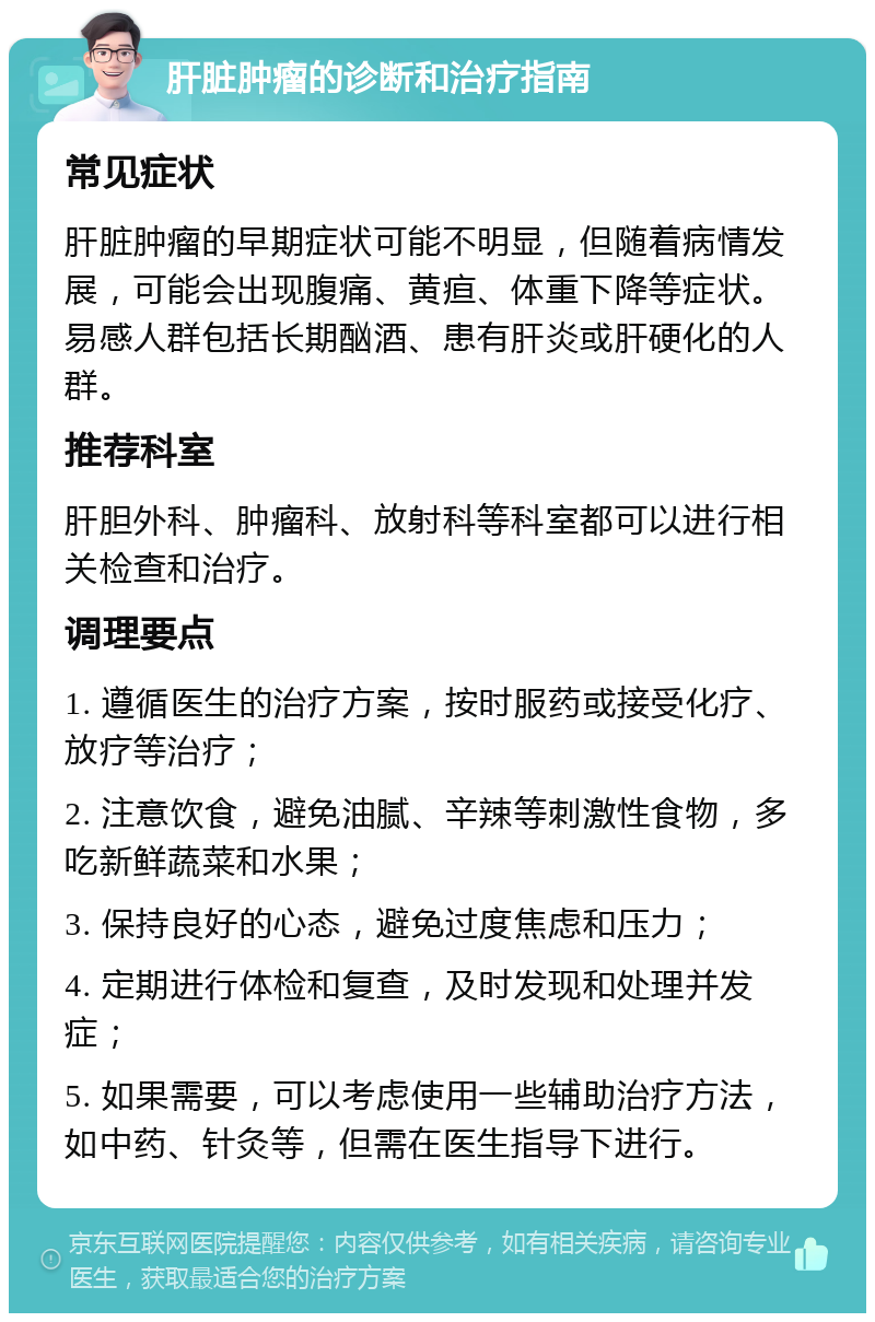 肝脏肿瘤的诊断和治疗指南 常见症状 肝脏肿瘤的早期症状可能不明显，但随着病情发展，可能会出现腹痛、黄疸、体重下降等症状。易感人群包括长期酗酒、患有肝炎或肝硬化的人群。 推荐科室 肝胆外科、肿瘤科、放射科等科室都可以进行相关检查和治疗。 调理要点 1. 遵循医生的治疗方案，按时服药或接受化疗、放疗等治疗； 2. 注意饮食，避免油腻、辛辣等刺激性食物，多吃新鲜蔬菜和水果； 3. 保持良好的心态，避免过度焦虑和压力； 4. 定期进行体检和复查，及时发现和处理并发症； 5. 如果需要，可以考虑使用一些辅助治疗方法，如中药、针灸等，但需在医生指导下进行。