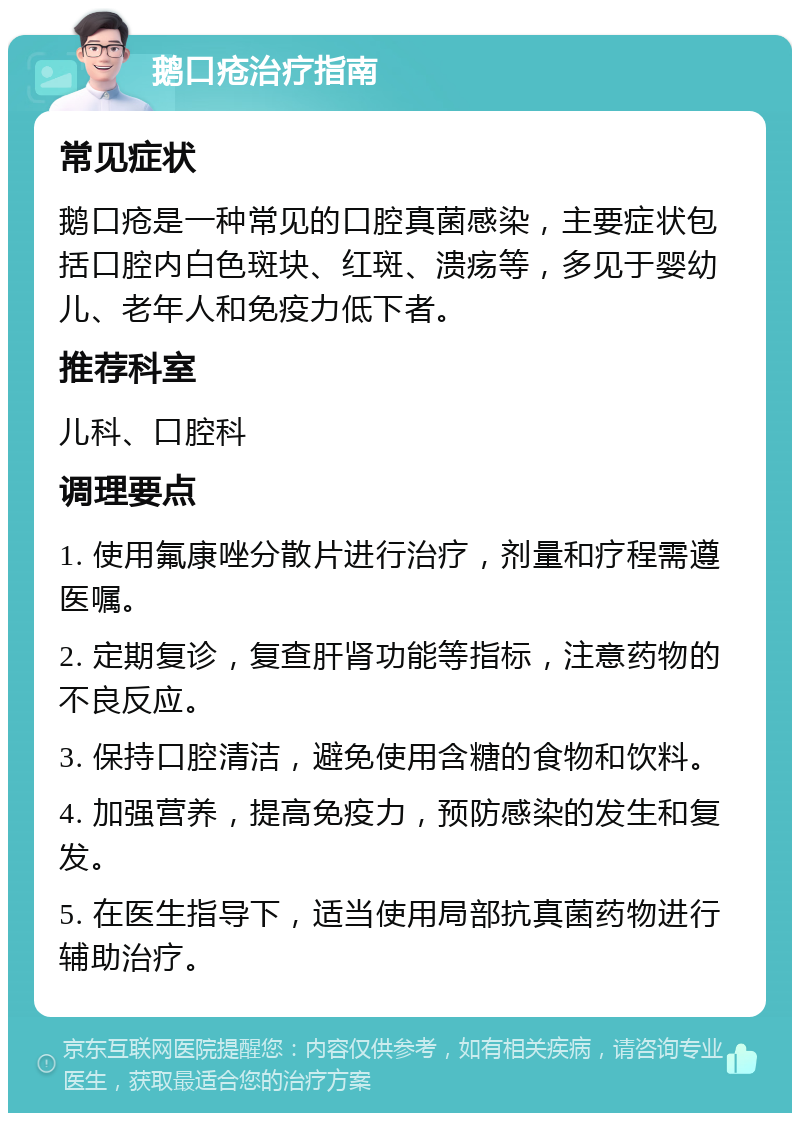 鹅口疮治疗指南 常见症状 鹅口疮是一种常见的口腔真菌感染，主要症状包括口腔内白色斑块、红斑、溃疡等，多见于婴幼儿、老年人和免疫力低下者。 推荐科室 儿科、口腔科 调理要点 1. 使用氟康唑分散片进行治疗，剂量和疗程需遵医嘱。 2. 定期复诊，复查肝肾功能等指标，注意药物的不良反应。 3. 保持口腔清洁，避免使用含糖的食物和饮料。 4. 加强营养，提高免疫力，预防感染的发生和复发。 5. 在医生指导下，适当使用局部抗真菌药物进行辅助治疗。