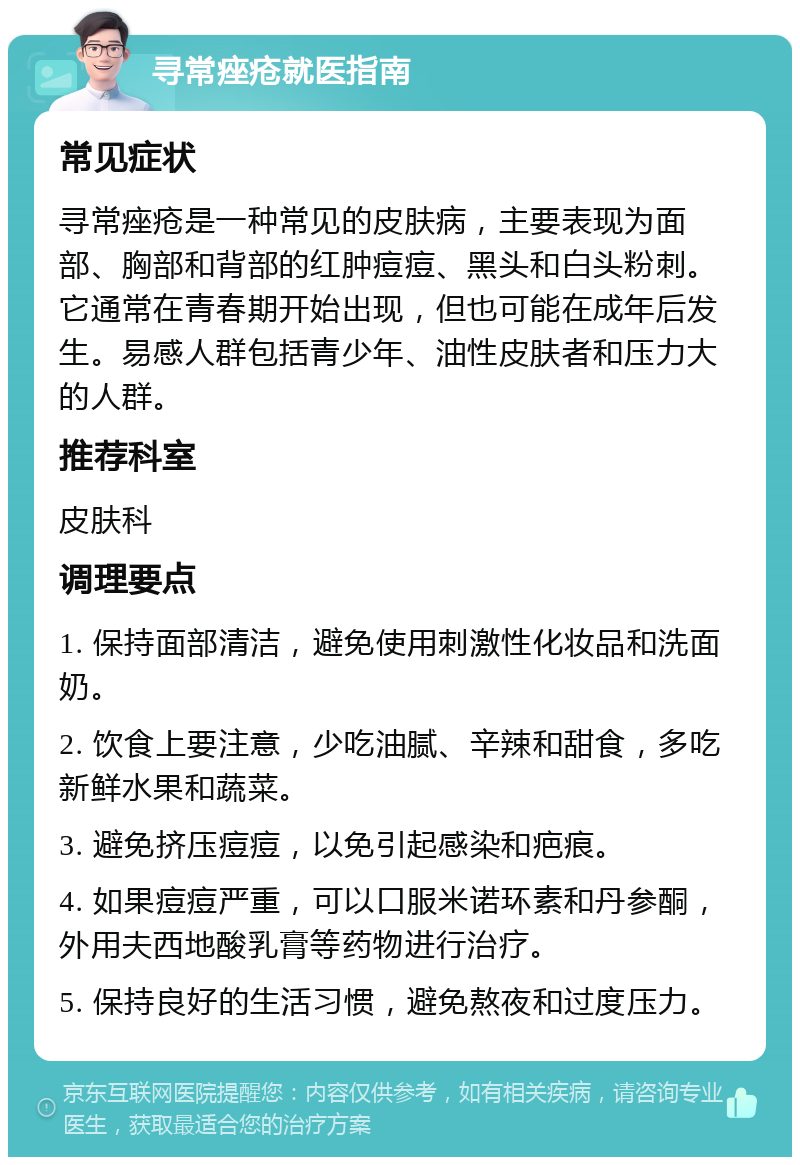 寻常痤疮就医指南 常见症状 寻常痤疮是一种常见的皮肤病，主要表现为面部、胸部和背部的红肿痘痘、黑头和白头粉刺。它通常在青春期开始出现，但也可能在成年后发生。易感人群包括青少年、油性皮肤者和压力大的人群。 推荐科室 皮肤科 调理要点 1. 保持面部清洁，避免使用刺激性化妆品和洗面奶。 2. 饮食上要注意，少吃油腻、辛辣和甜食，多吃新鲜水果和蔬菜。 3. 避免挤压痘痘，以免引起感染和疤痕。 4. 如果痘痘严重，可以口服米诺环素和丹参酮，外用夫西地酸乳膏等药物进行治疗。 5. 保持良好的生活习惯，避免熬夜和过度压力。